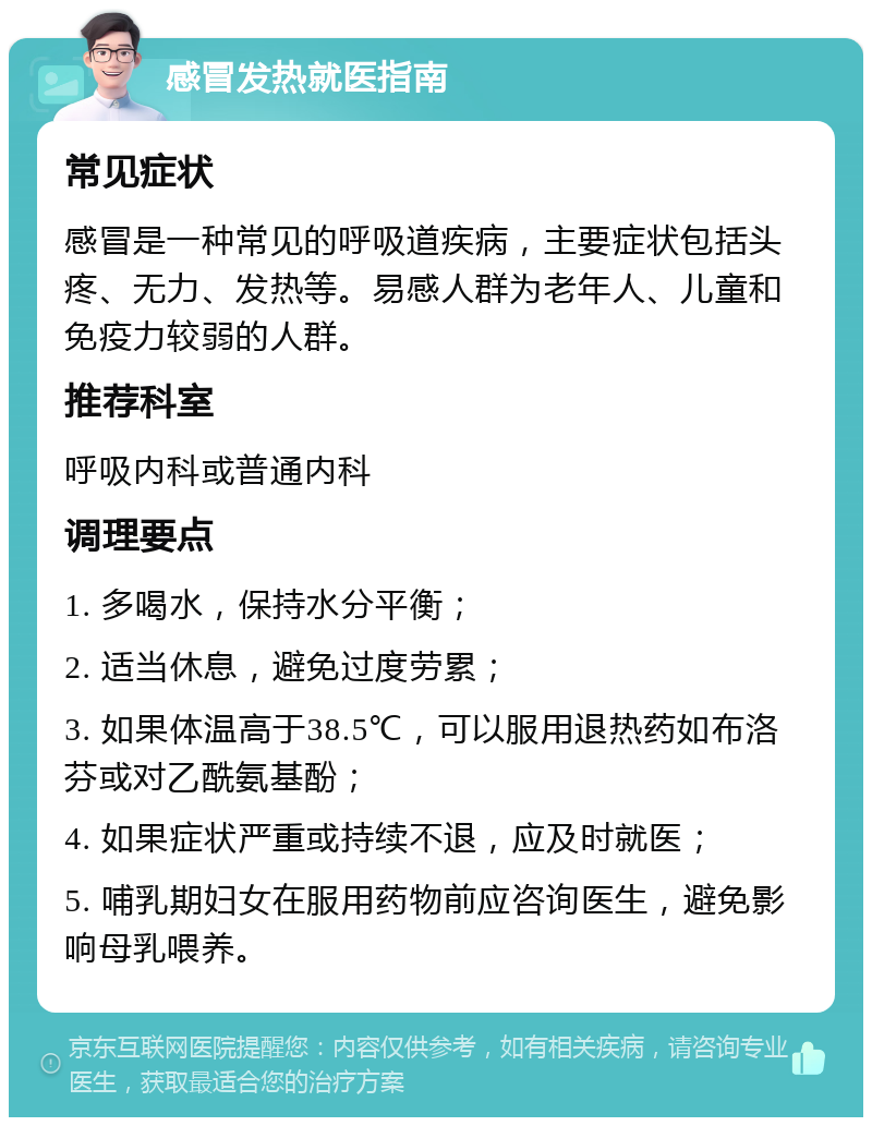 感冒发热就医指南 常见症状 感冒是一种常见的呼吸道疾病，主要症状包括头疼、无力、发热等。易感人群为老年人、儿童和免疫力较弱的人群。 推荐科室 呼吸内科或普通内科 调理要点 1. 多喝水，保持水分平衡； 2. 适当休息，避免过度劳累； 3. 如果体温高于38.5℃，可以服用退热药如布洛芬或对乙酰氨基酚； 4. 如果症状严重或持续不退，应及时就医； 5. 哺乳期妇女在服用药物前应咨询医生，避免影响母乳喂养。