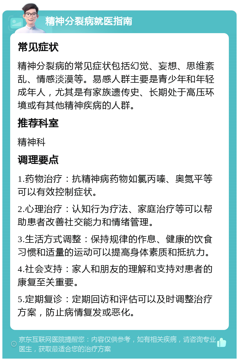 精神分裂病就医指南 常见症状 精神分裂病的常见症状包括幻觉、妄想、思维紊乱、情感淡漠等。易感人群主要是青少年和年轻成年人，尤其是有家族遗传史、长期处于高压环境或有其他精神疾病的人群。 推荐科室 精神科 调理要点 1.药物治疗：抗精神病药物如氯丙嗪、奥氮平等可以有效控制症状。 2.心理治疗：认知行为疗法、家庭治疗等可以帮助患者改善社交能力和情绪管理。 3.生活方式调整：保持规律的作息、健康的饮食习惯和适量的运动可以提高身体素质和抵抗力。 4.社会支持：家人和朋友的理解和支持对患者的康复至关重要。 5.定期复诊：定期回访和评估可以及时调整治疗方案，防止病情复发或恶化。