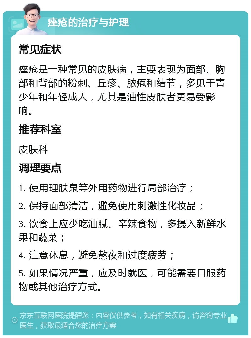 痤疮的治疗与护理 常见症状 痤疮是一种常见的皮肤病，主要表现为面部、胸部和背部的粉刺、丘疹、脓疱和结节，多见于青少年和年轻成人，尤其是油性皮肤者更易受影响。 推荐科室 皮肤科 调理要点 1. 使用理肤泉等外用药物进行局部治疗； 2. 保持面部清洁，避免使用刺激性化妆品； 3. 饮食上应少吃油腻、辛辣食物，多摄入新鲜水果和蔬菜； 4. 注意休息，避免熬夜和过度疲劳； 5. 如果情况严重，应及时就医，可能需要口服药物或其他治疗方式。