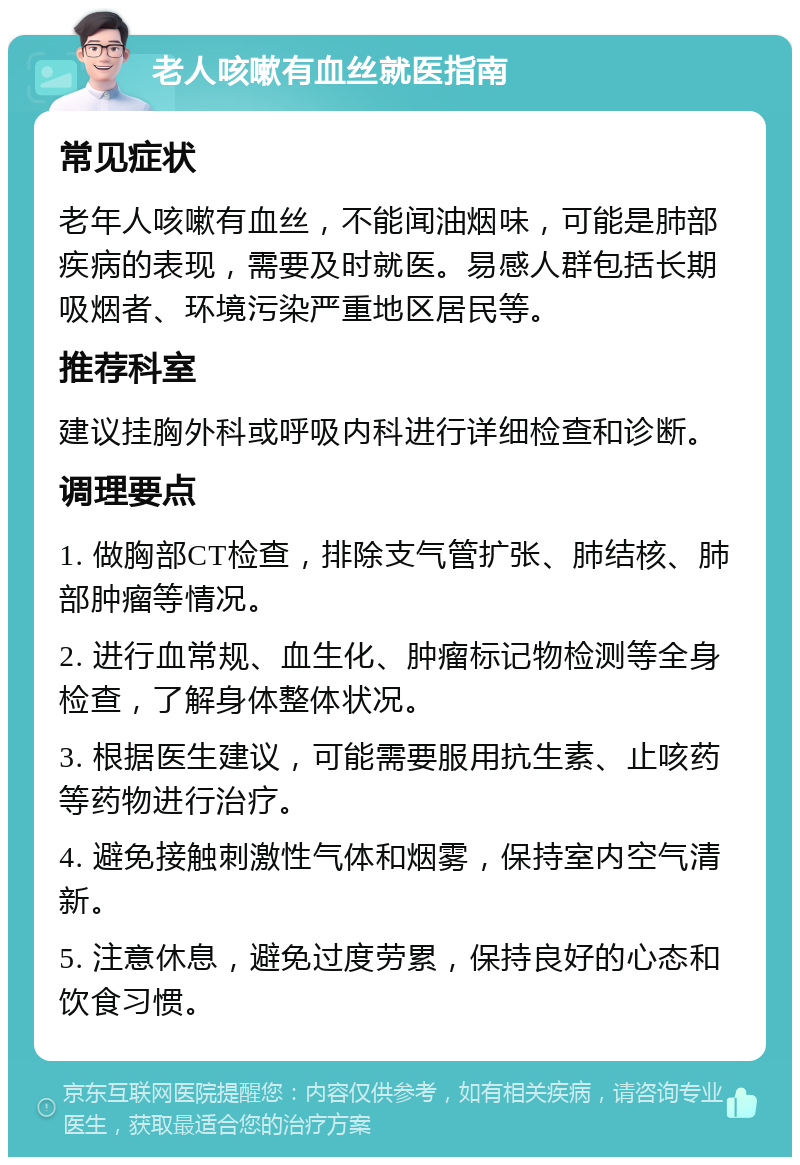 老人咳嗽有血丝就医指南 常见症状 老年人咳嗽有血丝，不能闻油烟味，可能是肺部疾病的表现，需要及时就医。易感人群包括长期吸烟者、环境污染严重地区居民等。 推荐科室 建议挂胸外科或呼吸内科进行详细检查和诊断。 调理要点 1. 做胸部CT检查，排除支气管扩张、肺结核、肺部肿瘤等情况。 2. 进行血常规、血生化、肿瘤标记物检测等全身检查，了解身体整体状况。 3. 根据医生建议，可能需要服用抗生素、止咳药等药物进行治疗。 4. 避免接触刺激性气体和烟雾，保持室内空气清新。 5. 注意休息，避免过度劳累，保持良好的心态和饮食习惯。