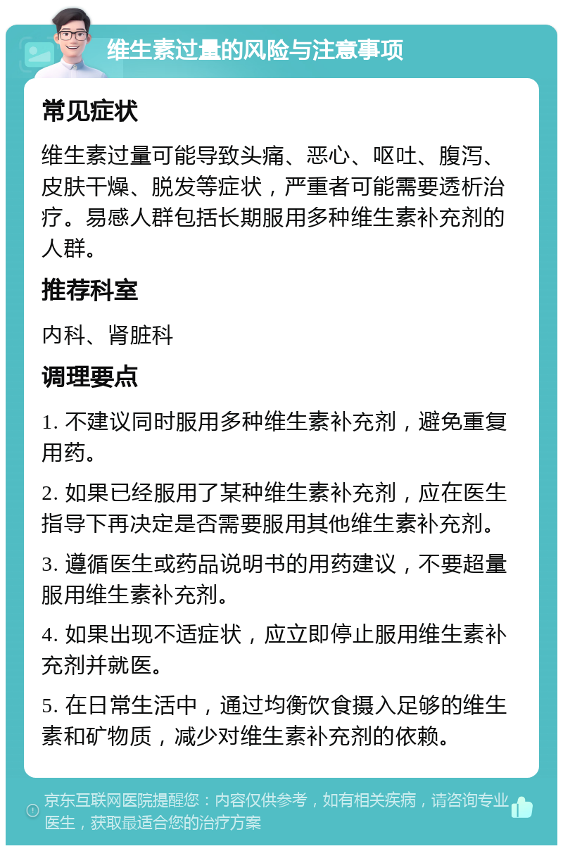 维生素过量的风险与注意事项 常见症状 维生素过量可能导致头痛、恶心、呕吐、腹泻、皮肤干燥、脱发等症状，严重者可能需要透析治疗。易感人群包括长期服用多种维生素补充剂的人群。 推荐科室 内科、肾脏科 调理要点 1. 不建议同时服用多种维生素补充剂，避免重复用药。 2. 如果已经服用了某种维生素补充剂，应在医生指导下再决定是否需要服用其他维生素补充剂。 3. 遵循医生或药品说明书的用药建议，不要超量服用维生素补充剂。 4. 如果出现不适症状，应立即停止服用维生素补充剂并就医。 5. 在日常生活中，通过均衡饮食摄入足够的维生素和矿物质，减少对维生素补充剂的依赖。