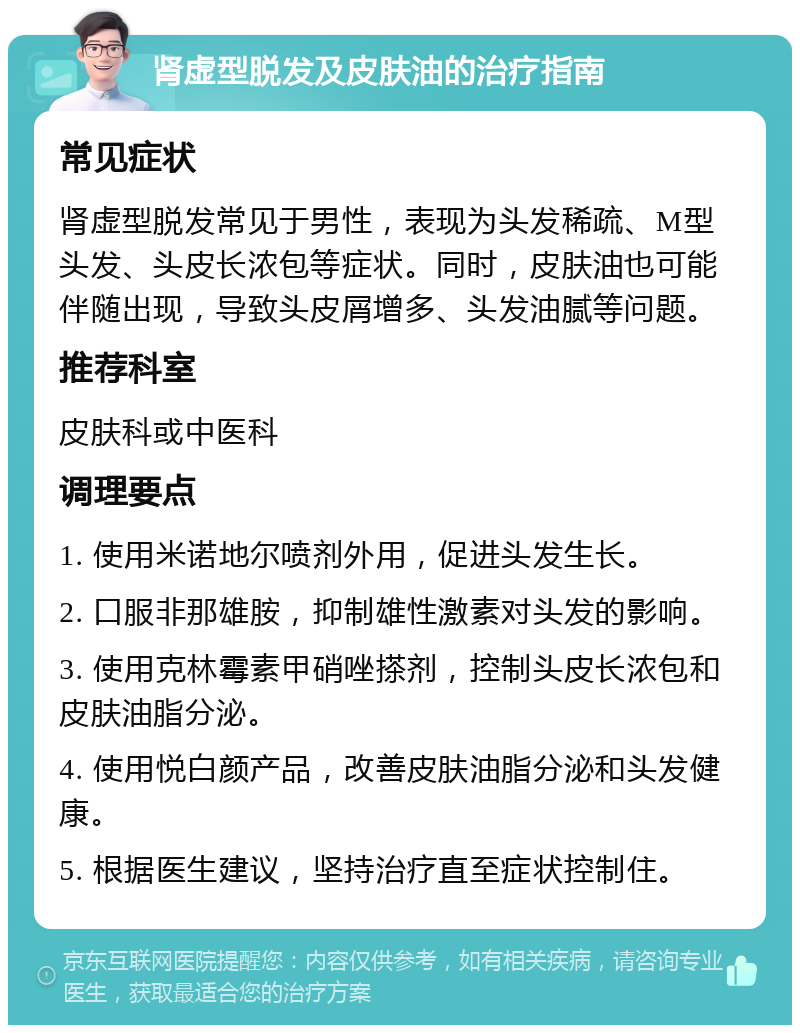 肾虚型脱发及皮肤油的治疗指南 常见症状 肾虚型脱发常见于男性，表现为头发稀疏、M型头发、头皮长浓包等症状。同时，皮肤油也可能伴随出现，导致头皮屑增多、头发油腻等问题。 推荐科室 皮肤科或中医科 调理要点 1. 使用米诺地尔喷剂外用，促进头发生长。 2. 口服非那雄胺，抑制雄性激素对头发的影响。 3. 使用克林霉素甲硝唑搽剂，控制头皮长浓包和皮肤油脂分泌。 4. 使用悦白颜产品，改善皮肤油脂分泌和头发健康。 5. 根据医生建议，坚持治疗直至症状控制住。