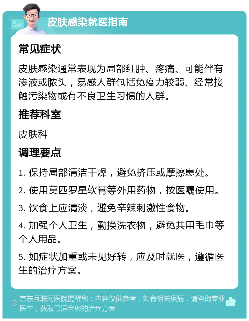 皮肤感染就医指南 常见症状 皮肤感染通常表现为局部红肿、疼痛、可能伴有渗液或脓头，易感人群包括免疫力较弱、经常接触污染物或有不良卫生习惯的人群。 推荐科室 皮肤科 调理要点 1. 保持局部清洁干燥，避免挤压或摩擦患处。 2. 使用莫匹罗星软膏等外用药物，按医嘱使用。 3. 饮食上应清淡，避免辛辣刺激性食物。 4. 加强个人卫生，勤换洗衣物，避免共用毛巾等个人用品。 5. 如症状加重或未见好转，应及时就医，遵循医生的治疗方案。