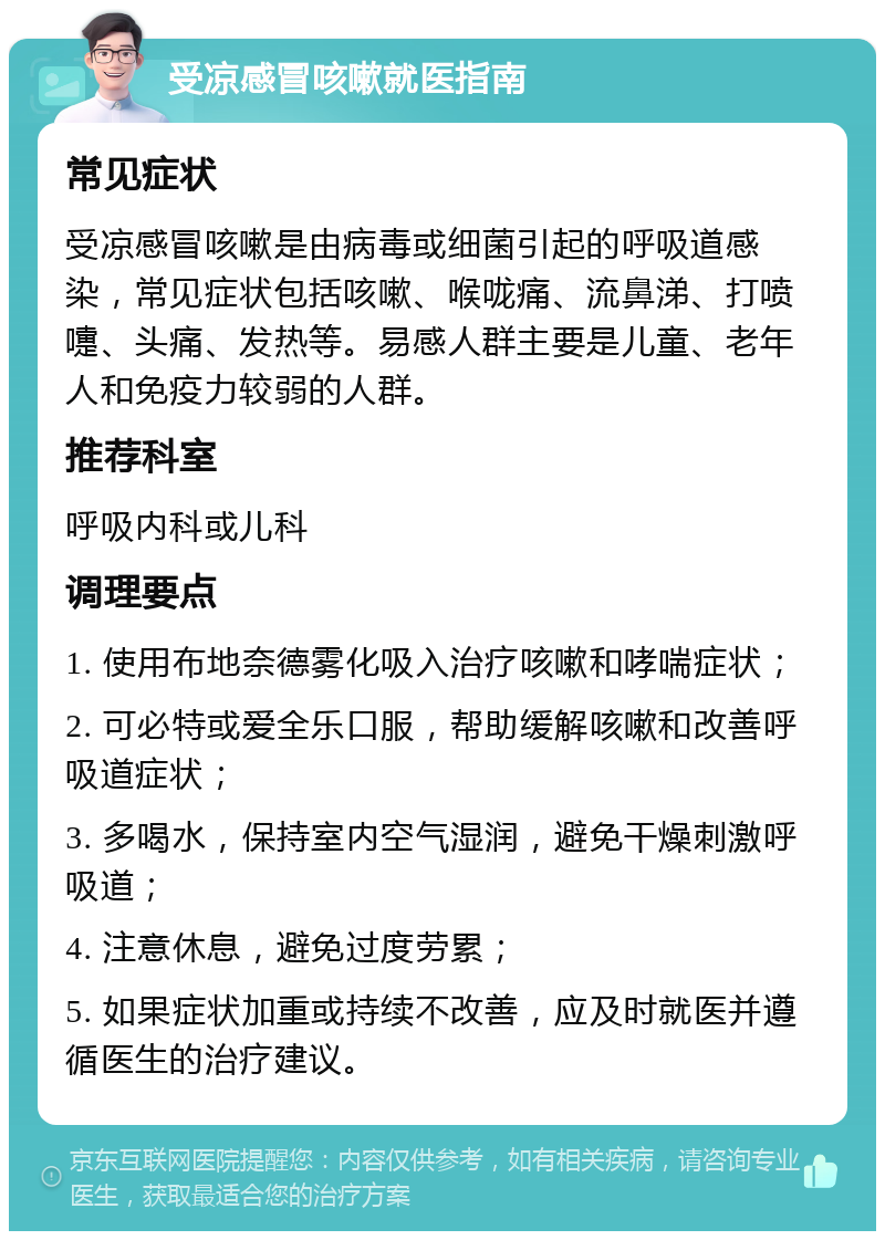 受凉感冒咳嗽就医指南 常见症状 受凉感冒咳嗽是由病毒或细菌引起的呼吸道感染，常见症状包括咳嗽、喉咙痛、流鼻涕、打喷嚏、头痛、发热等。易感人群主要是儿童、老年人和免疫力较弱的人群。 推荐科室 呼吸内科或儿科 调理要点 1. 使用布地奈德雾化吸入治疗咳嗽和哮喘症状； 2. 可必特或爱全乐口服，帮助缓解咳嗽和改善呼吸道症状； 3. 多喝水，保持室内空气湿润，避免干燥刺激呼吸道； 4. 注意休息，避免过度劳累； 5. 如果症状加重或持续不改善，应及时就医并遵循医生的治疗建议。