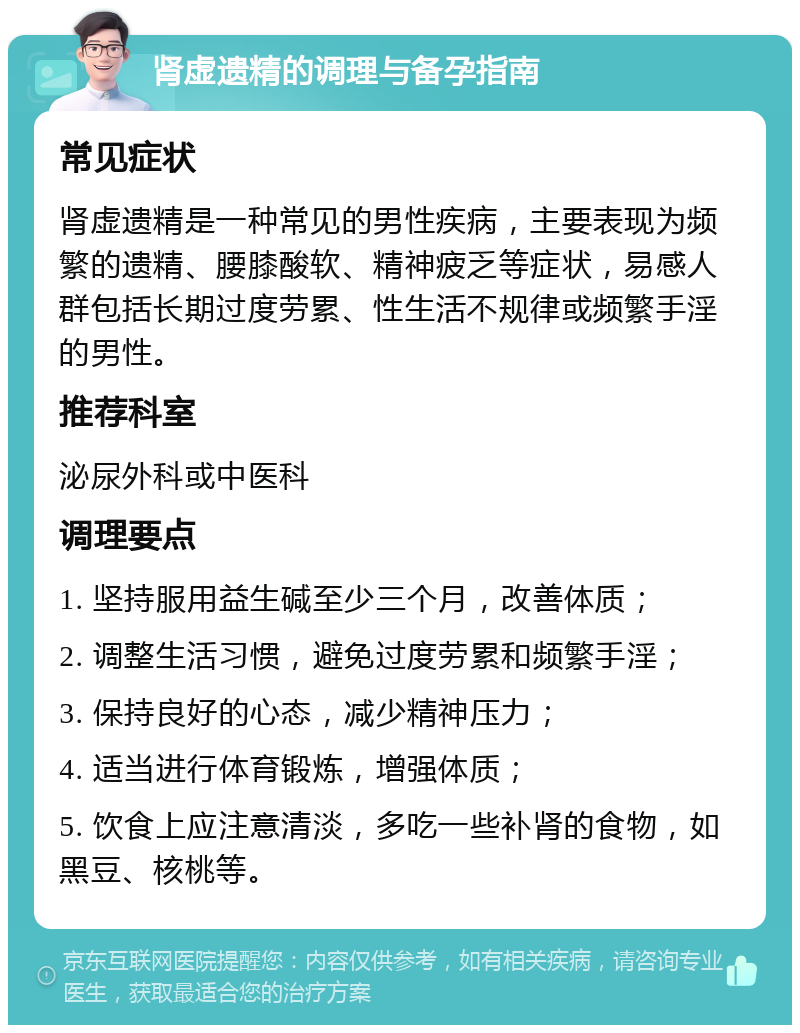 肾虚遗精的调理与备孕指南 常见症状 肾虚遗精是一种常见的男性疾病，主要表现为频繁的遗精、腰膝酸软、精神疲乏等症状，易感人群包括长期过度劳累、性生活不规律或频繁手淫的男性。 推荐科室 泌尿外科或中医科 调理要点 1. 坚持服用益生碱至少三个月，改善体质； 2. 调整生活习惯，避免过度劳累和频繁手淫； 3. 保持良好的心态，减少精神压力； 4. 适当进行体育锻炼，增强体质； 5. 饮食上应注意清淡，多吃一些补肾的食物，如黑豆、核桃等。