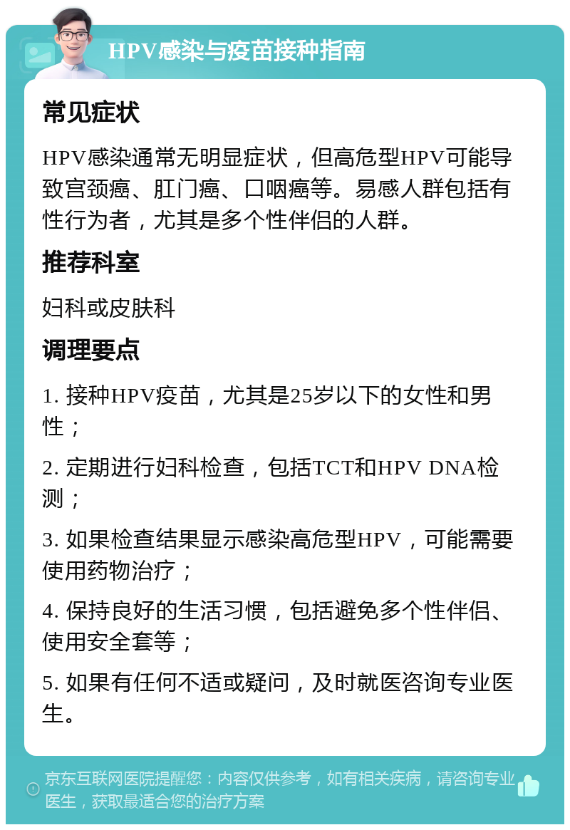 HPV感染与疫苗接种指南 常见症状 HPV感染通常无明显症状，但高危型HPV可能导致宫颈癌、肛门癌、口咽癌等。易感人群包括有性行为者，尤其是多个性伴侣的人群。 推荐科室 妇科或皮肤科 调理要点 1. 接种HPV疫苗，尤其是25岁以下的女性和男性； 2. 定期进行妇科检查，包括TCT和HPV DNA检测； 3. 如果检查结果显示感染高危型HPV，可能需要使用药物治疗； 4. 保持良好的生活习惯，包括避免多个性伴侣、使用安全套等； 5. 如果有任何不适或疑问，及时就医咨询专业医生。