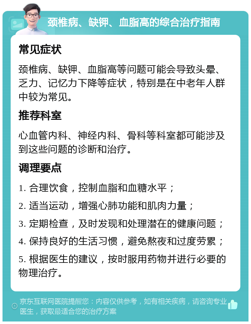 颈椎病、缺钾、血脂高的综合治疗指南 常见症状 颈椎病、缺钾、血脂高等问题可能会导致头晕、乏力、记忆力下降等症状，特别是在中老年人群中较为常见。 推荐科室 心血管内科、神经内科、骨科等科室都可能涉及到这些问题的诊断和治疗。 调理要点 1. 合理饮食，控制血脂和血糖水平； 2. 适当运动，增强心肺功能和肌肉力量； 3. 定期检查，及时发现和处理潜在的健康问题； 4. 保持良好的生活习惯，避免熬夜和过度劳累； 5. 根据医生的建议，按时服用药物并进行必要的物理治疗。