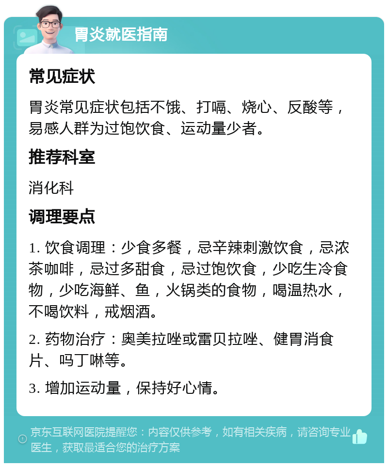 胃炎就医指南 常见症状 胃炎常见症状包括不饿、打嗝、烧心、反酸等，易感人群为过饱饮食、运动量少者。 推荐科室 消化科 调理要点 1. 饮食调理：少食多餐，忌辛辣刺激饮食，忌浓茶咖啡，忌过多甜食，忌过饱饮食，少吃生冷食物，少吃海鲜、鱼，火锅类的食物，喝温热水，不喝饮料，戒烟酒。 2. 药物治疗：奥美拉唑或雷贝拉唑、健胃消食片、吗丁啉等。 3. 增加运动量，保持好心情。