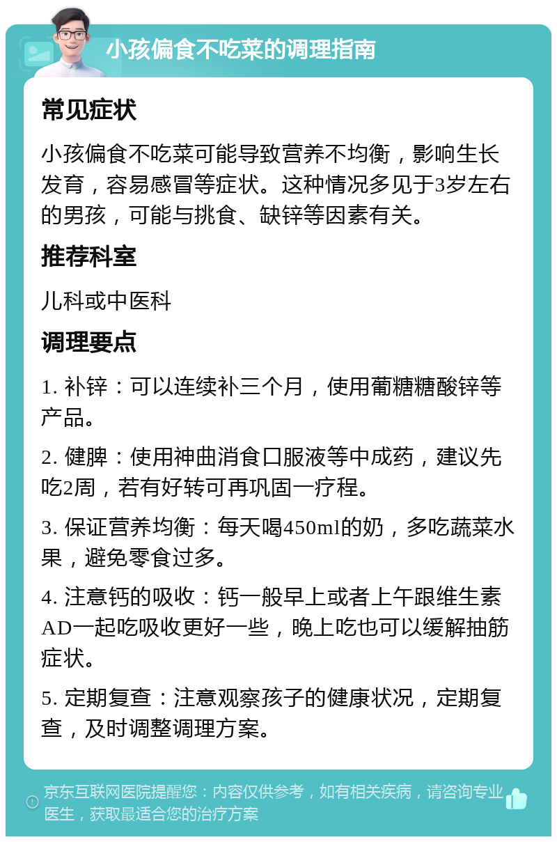 小孩偏食不吃菜的调理指南 常见症状 小孩偏食不吃菜可能导致营养不均衡，影响生长发育，容易感冒等症状。这种情况多见于3岁左右的男孩，可能与挑食、缺锌等因素有关。 推荐科室 儿科或中医科 调理要点 1. 补锌：可以连续补三个月，使用葡糖糖酸锌等产品。 2. 健脾：使用神曲消食口服液等中成药，建议先吃2周，若有好转可再巩固一疗程。 3. 保证营养均衡：每天喝450ml的奶，多吃蔬菜水果，避免零食过多。 4. 注意钙的吸收：钙一般早上或者上午跟维生素AD一起吃吸收更好一些，晚上吃也可以缓解抽筋症状。 5. 定期复查：注意观察孩子的健康状况，定期复查，及时调整调理方案。