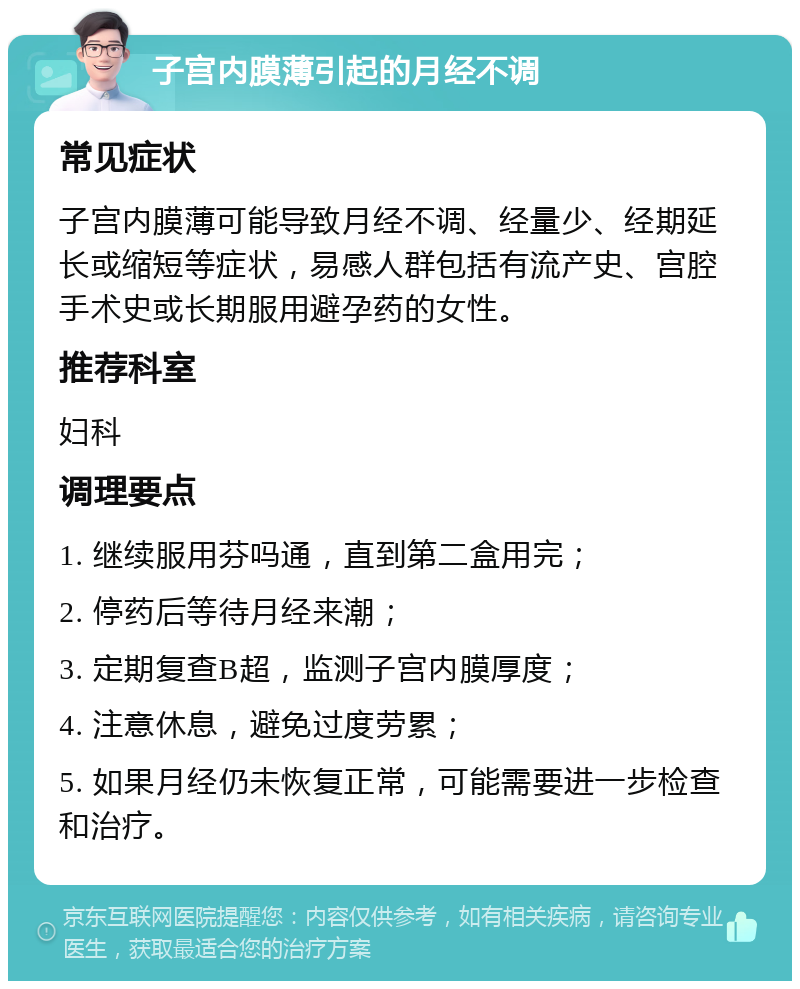 子宫内膜薄引起的月经不调 常见症状 子宫内膜薄可能导致月经不调、经量少、经期延长或缩短等症状，易感人群包括有流产史、宫腔手术史或长期服用避孕药的女性。 推荐科室 妇科 调理要点 1. 继续服用芬吗通，直到第二盒用完； 2. 停药后等待月经来潮； 3. 定期复查B超，监测子宫内膜厚度； 4. 注意休息，避免过度劳累； 5. 如果月经仍未恢复正常，可能需要进一步检查和治疗。