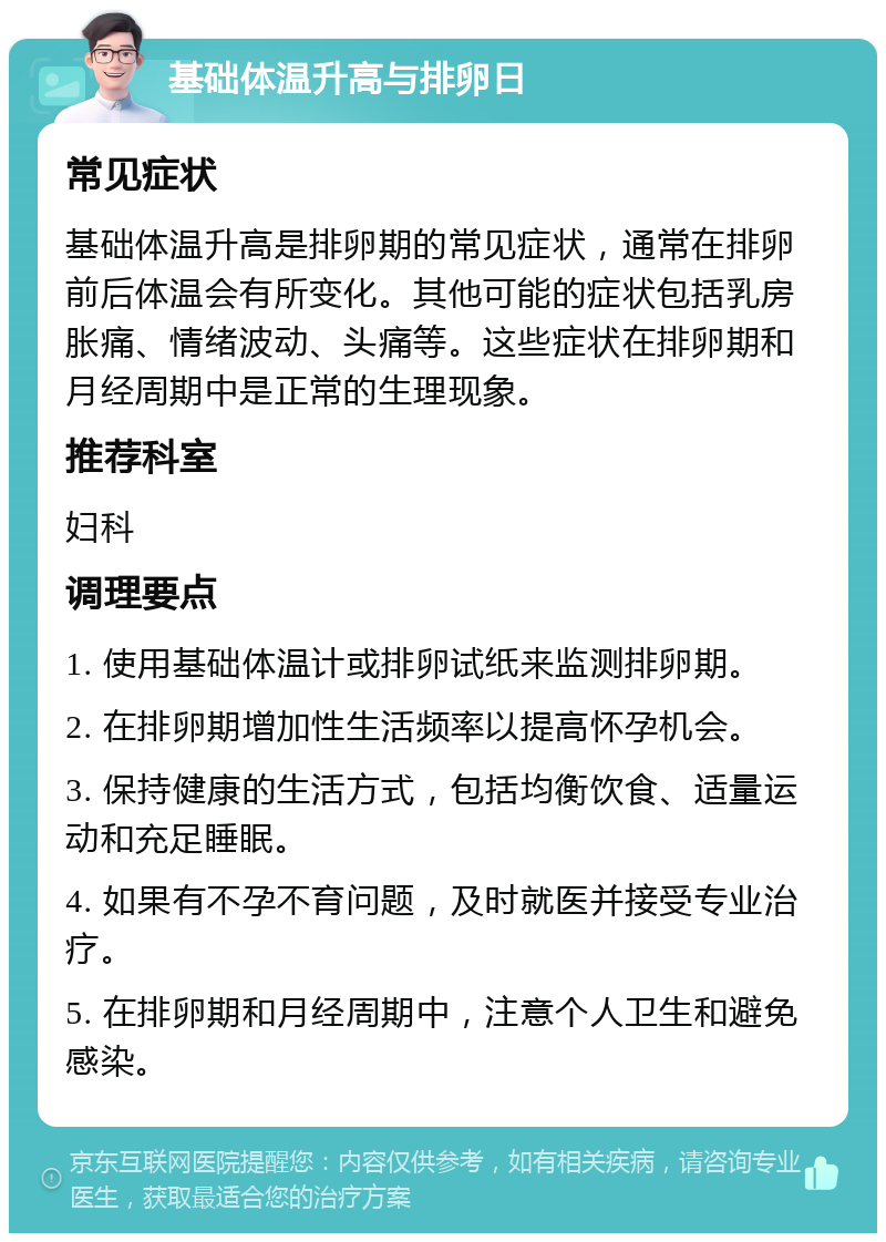 基础体温升高与排卵日 常见症状 基础体温升高是排卵期的常见症状，通常在排卵前后体温会有所变化。其他可能的症状包括乳房胀痛、情绪波动、头痛等。这些症状在排卵期和月经周期中是正常的生理现象。 推荐科室 妇科 调理要点 1. 使用基础体温计或排卵试纸来监测排卵期。 2. 在排卵期增加性生活频率以提高怀孕机会。 3. 保持健康的生活方式，包括均衡饮食、适量运动和充足睡眠。 4. 如果有不孕不育问题，及时就医并接受专业治疗。 5. 在排卵期和月经周期中，注意个人卫生和避免感染。