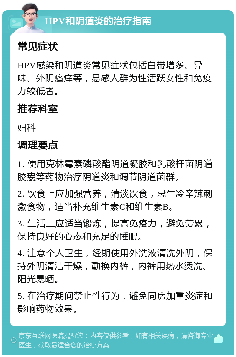 HPV和阴道炎的治疗指南 常见症状 HPV感染和阴道炎常见症状包括白带增多、异味、外阴瘙痒等，易感人群为性活跃女性和免疫力较低者。 推荐科室 妇科 调理要点 1. 使用克林霉素磷酸酯阴道凝胶和乳酸杆菌阴道胶囊等药物治疗阴道炎和调节阴道菌群。 2. 饮食上应加强营养，清淡饮食，忌生冷辛辣刺激食物，适当补充维生素C和维生素B。 3. 生活上应适当锻炼，提高免疫力，避免劳累，保持良好的心态和充足的睡眠。 4. 注意个人卫生，经期使用外洗液清洗外阴，保持外阴清洁干燥，勤换内裤，内裤用热水烫洗、阳光暴晒。 5. 在治疗期间禁止性行为，避免同房加重炎症和影响药物效果。