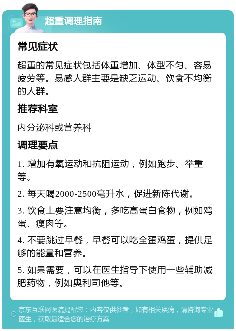 超重调理指南 常见症状 超重的常见症状包括体重增加、体型不匀、容易疲劳等。易感人群主要是缺乏运动、饮食不均衡的人群。 推荐科室 内分泌科或营养科 调理要点 1. 增加有氧运动和抗阻运动，例如跑步、举重等。 2. 每天喝2000-2500毫升水，促进新陈代谢。 3. 饮食上要注意均衡，多吃高蛋白食物，例如鸡蛋、瘦肉等。 4. 不要跳过早餐，早餐可以吃全蛋鸡蛋，提供足够的能量和营养。 5. 如果需要，可以在医生指导下使用一些辅助减肥药物，例如奥利司他等。