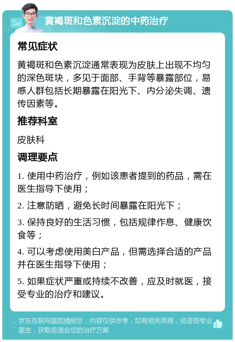 黄褐斑和色素沉淀的中药治疗 常见症状 黄褐斑和色素沉淀通常表现为皮肤上出现不均匀的深色斑块，多见于面部、手背等暴露部位，易感人群包括长期暴露在阳光下、内分泌失调、遗传因素等。 推荐科室 皮肤科 调理要点 1. 使用中药治疗，例如该患者提到的药品，需在医生指导下使用； 2. 注意防晒，避免长时间暴露在阳光下； 3. 保持良好的生活习惯，包括规律作息、健康饮食等； 4. 可以考虑使用美白产品，但需选择合适的产品并在医生指导下使用； 5. 如果症状严重或持续不改善，应及时就医，接受专业的治疗和建议。