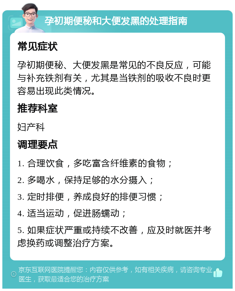 孕初期便秘和大便发黑的处理指南 常见症状 孕初期便秘、大便发黑是常见的不良反应，可能与补充铁剂有关，尤其是当铁剂的吸收不良时更容易出现此类情况。 推荐科室 妇产科 调理要点 1. 合理饮食，多吃富含纤维素的食物； 2. 多喝水，保持足够的水分摄入； 3. 定时排便，养成良好的排便习惯； 4. 适当运动，促进肠蠕动； 5. 如果症状严重或持续不改善，应及时就医并考虑换药或调整治疗方案。