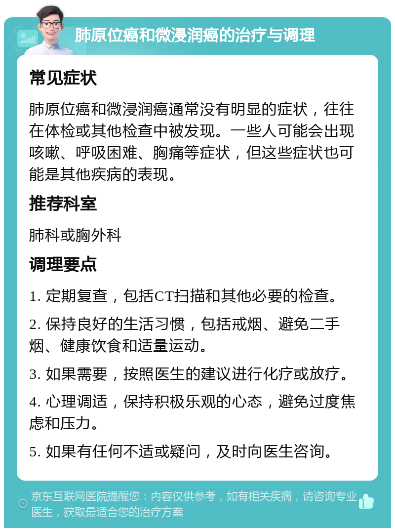 肺原位癌和微浸润癌的治疗与调理 常见症状 肺原位癌和微浸润癌通常没有明显的症状，往往在体检或其他检查中被发现。一些人可能会出现咳嗽、呼吸困难、胸痛等症状，但这些症状也可能是其他疾病的表现。 推荐科室 肺科或胸外科 调理要点 1. 定期复查，包括CT扫描和其他必要的检查。 2. 保持良好的生活习惯，包括戒烟、避免二手烟、健康饮食和适量运动。 3. 如果需要，按照医生的建议进行化疗或放疗。 4. 心理调适，保持积极乐观的心态，避免过度焦虑和压力。 5. 如果有任何不适或疑问，及时向医生咨询。