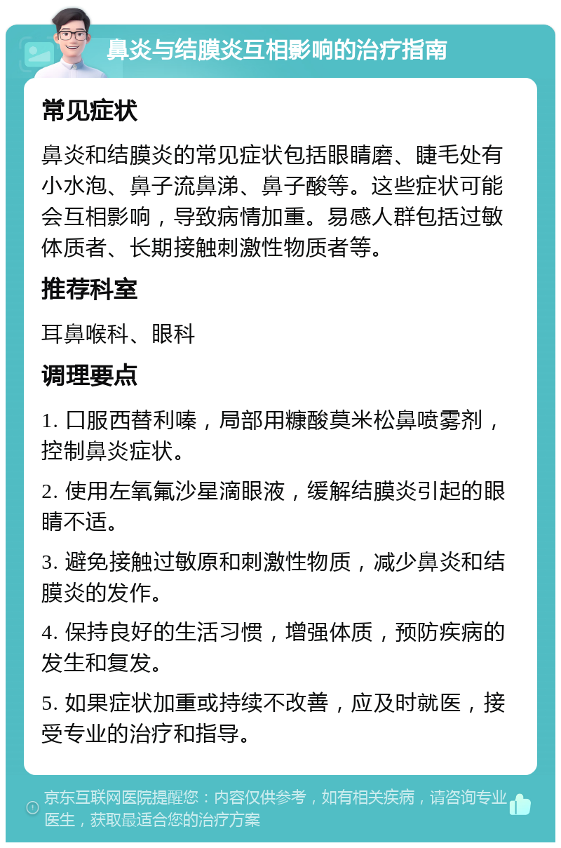 鼻炎与结膜炎互相影响的治疗指南 常见症状 鼻炎和结膜炎的常见症状包括眼睛磨、睫毛处有小水泡、鼻子流鼻涕、鼻子酸等。这些症状可能会互相影响，导致病情加重。易感人群包括过敏体质者、长期接触刺激性物质者等。 推荐科室 耳鼻喉科、眼科 调理要点 1. 口服西替利嗪，局部用糠酸莫米松鼻喷雾剂，控制鼻炎症状。 2. 使用左氧氟沙星滴眼液，缓解结膜炎引起的眼睛不适。 3. 避免接触过敏原和刺激性物质，减少鼻炎和结膜炎的发作。 4. 保持良好的生活习惯，增强体质，预防疾病的发生和复发。 5. 如果症状加重或持续不改善，应及时就医，接受专业的治疗和指导。