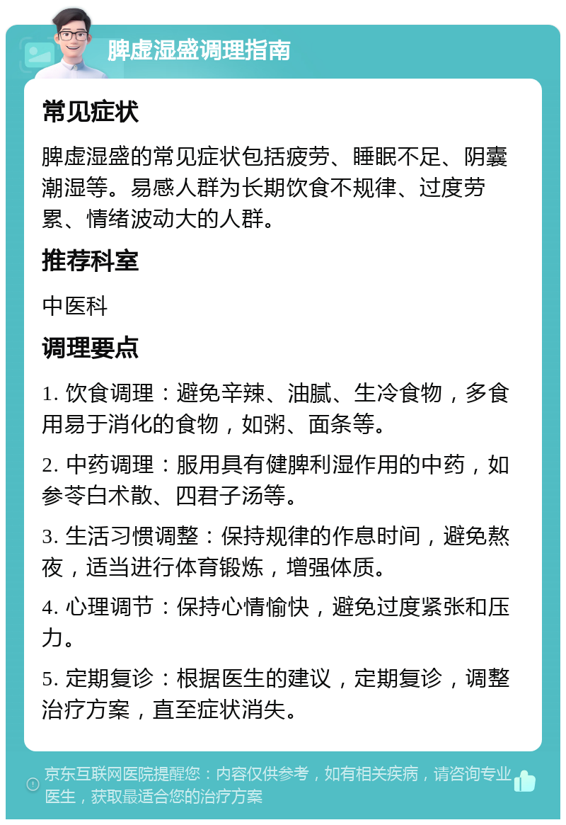 脾虚湿盛调理指南 常见症状 脾虚湿盛的常见症状包括疲劳、睡眠不足、阴囊潮湿等。易感人群为长期饮食不规律、过度劳累、情绪波动大的人群。 推荐科室 中医科 调理要点 1. 饮食调理：避免辛辣、油腻、生冷食物，多食用易于消化的食物，如粥、面条等。 2. 中药调理：服用具有健脾利湿作用的中药，如参苓白术散、四君子汤等。 3. 生活习惯调整：保持规律的作息时间，避免熬夜，适当进行体育锻炼，增强体质。 4. 心理调节：保持心情愉快，避免过度紧张和压力。 5. 定期复诊：根据医生的建议，定期复诊，调整治疗方案，直至症状消失。