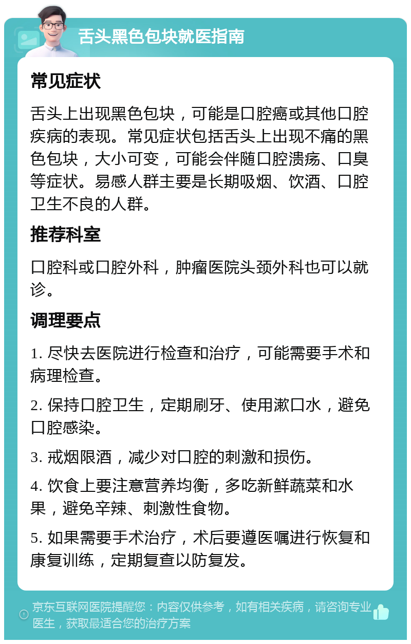 舌头黑色包块就医指南 常见症状 舌头上出现黑色包块，可能是口腔癌或其他口腔疾病的表现。常见症状包括舌头上出现不痛的黑色包块，大小可变，可能会伴随口腔溃疡、口臭等症状。易感人群主要是长期吸烟、饮酒、口腔卫生不良的人群。 推荐科室 口腔科或口腔外科，肿瘤医院头颈外科也可以就诊。 调理要点 1. 尽快去医院进行检查和治疗，可能需要手术和病理检查。 2. 保持口腔卫生，定期刷牙、使用漱口水，避免口腔感染。 3. 戒烟限酒，减少对口腔的刺激和损伤。 4. 饮食上要注意营养均衡，多吃新鲜蔬菜和水果，避免辛辣、刺激性食物。 5. 如果需要手术治疗，术后要遵医嘱进行恢复和康复训练，定期复查以防复发。