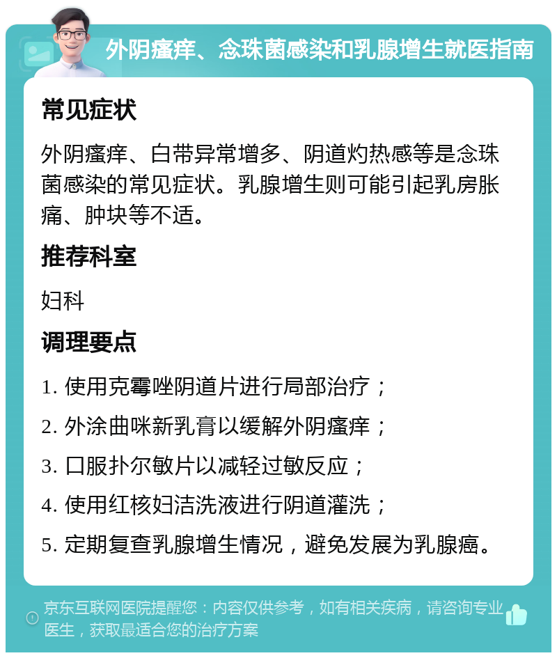 外阴瘙痒、念珠菌感染和乳腺增生就医指南 常见症状 外阴瘙痒、白带异常增多、阴道灼热感等是念珠菌感染的常见症状。乳腺增生则可能引起乳房胀痛、肿块等不适。 推荐科室 妇科 调理要点 1. 使用克霉唑阴道片进行局部治疗； 2. 外涂曲咪新乳膏以缓解外阴瘙痒； 3. 口服扑尔敏片以减轻过敏反应； 4. 使用红核妇洁洗液进行阴道灌洗； 5. 定期复查乳腺增生情况，避免发展为乳腺癌。