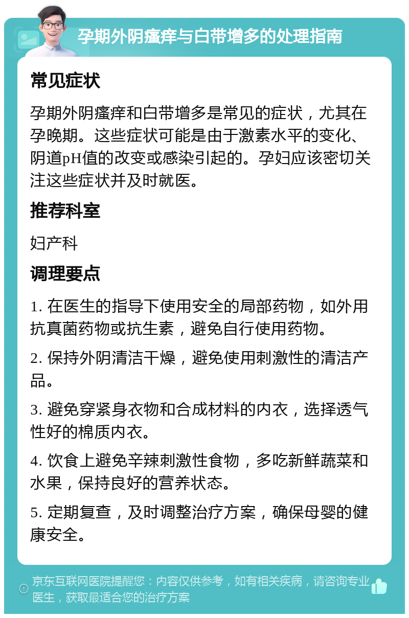 孕期外阴瘙痒与白带增多的处理指南 常见症状 孕期外阴瘙痒和白带增多是常见的症状，尤其在孕晚期。这些症状可能是由于激素水平的变化、阴道pH值的改变或感染引起的。孕妇应该密切关注这些症状并及时就医。 推荐科室 妇产科 调理要点 1. 在医生的指导下使用安全的局部药物，如外用抗真菌药物或抗生素，避免自行使用药物。 2. 保持外阴清洁干燥，避免使用刺激性的清洁产品。 3. 避免穿紧身衣物和合成材料的内衣，选择透气性好的棉质内衣。 4. 饮食上避免辛辣刺激性食物，多吃新鲜蔬菜和水果，保持良好的营养状态。 5. 定期复查，及时调整治疗方案，确保母婴的健康安全。