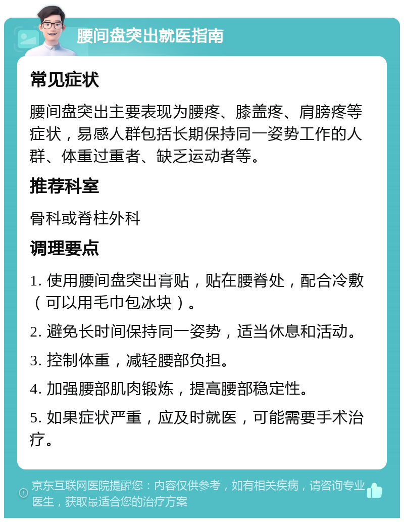 腰间盘突出就医指南 常见症状 腰间盘突出主要表现为腰疼、膝盖疼、肩膀疼等症状，易感人群包括长期保持同一姿势工作的人群、体重过重者、缺乏运动者等。 推荐科室 骨科或脊柱外科 调理要点 1. 使用腰间盘突出膏贴，贴在腰脊处，配合冷敷（可以用毛巾包冰块）。 2. 避免长时间保持同一姿势，适当休息和活动。 3. 控制体重，减轻腰部负担。 4. 加强腰部肌肉锻炼，提高腰部稳定性。 5. 如果症状严重，应及时就医，可能需要手术治疗。