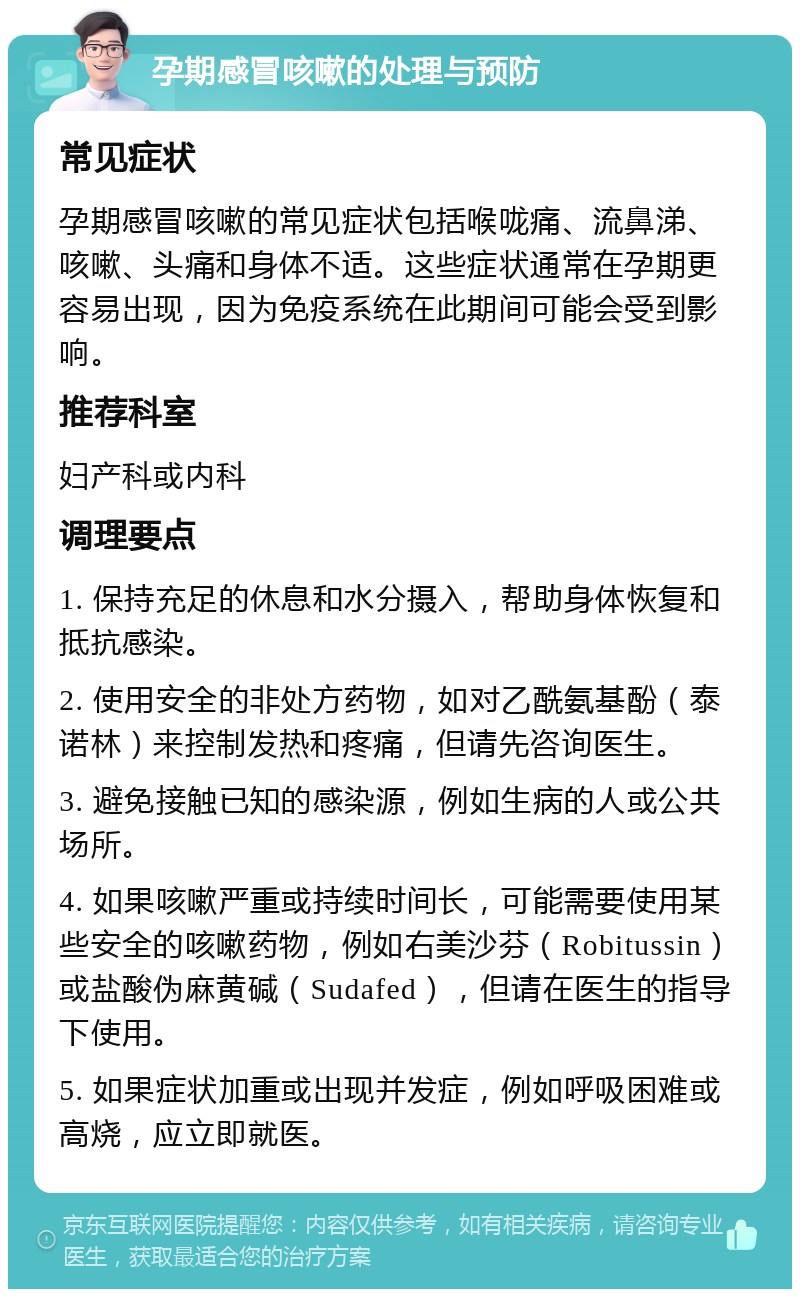 孕期感冒咳嗽的处理与预防 常见症状 孕期感冒咳嗽的常见症状包括喉咙痛、流鼻涕、咳嗽、头痛和身体不适。这些症状通常在孕期更容易出现，因为免疫系统在此期间可能会受到影响。 推荐科室 妇产科或内科 调理要点 1. 保持充足的休息和水分摄入，帮助身体恢复和抵抗感染。 2. 使用安全的非处方药物，如对乙酰氨基酚（泰诺林）来控制发热和疼痛，但请先咨询医生。 3. 避免接触已知的感染源，例如生病的人或公共场所。 4. 如果咳嗽严重或持续时间长，可能需要使用某些安全的咳嗽药物，例如右美沙芬（Robitussin）或盐酸伪麻黄碱（Sudafed），但请在医生的指导下使用。 5. 如果症状加重或出现并发症，例如呼吸困难或高烧，应立即就医。