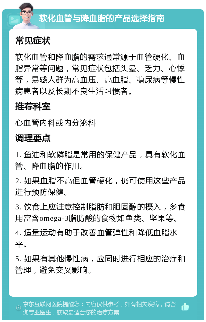 软化血管与降血脂的产品选择指南 常见症状 软化血管和降血脂的需求通常源于血管硬化、血脂异常等问题，常见症状包括头晕、乏力、心悸等，易感人群为高血压、高血脂、糖尿病等慢性病患者以及长期不良生活习惯者。 推荐科室 心血管内科或内分泌科 调理要点 1. 鱼油和软磷脂是常用的保健产品，具有软化血管、降血脂的作用。 2. 如果血脂不高但血管硬化，仍可使用这些产品进行预防保健。 3. 饮食上应注意控制脂肪和胆固醇的摄入，多食用富含omega-3脂肪酸的食物如鱼类、坚果等。 4. 适量运动有助于改善血管弹性和降低血脂水平。 5. 如果有其他慢性病，应同时进行相应的治疗和管理，避免交叉影响。