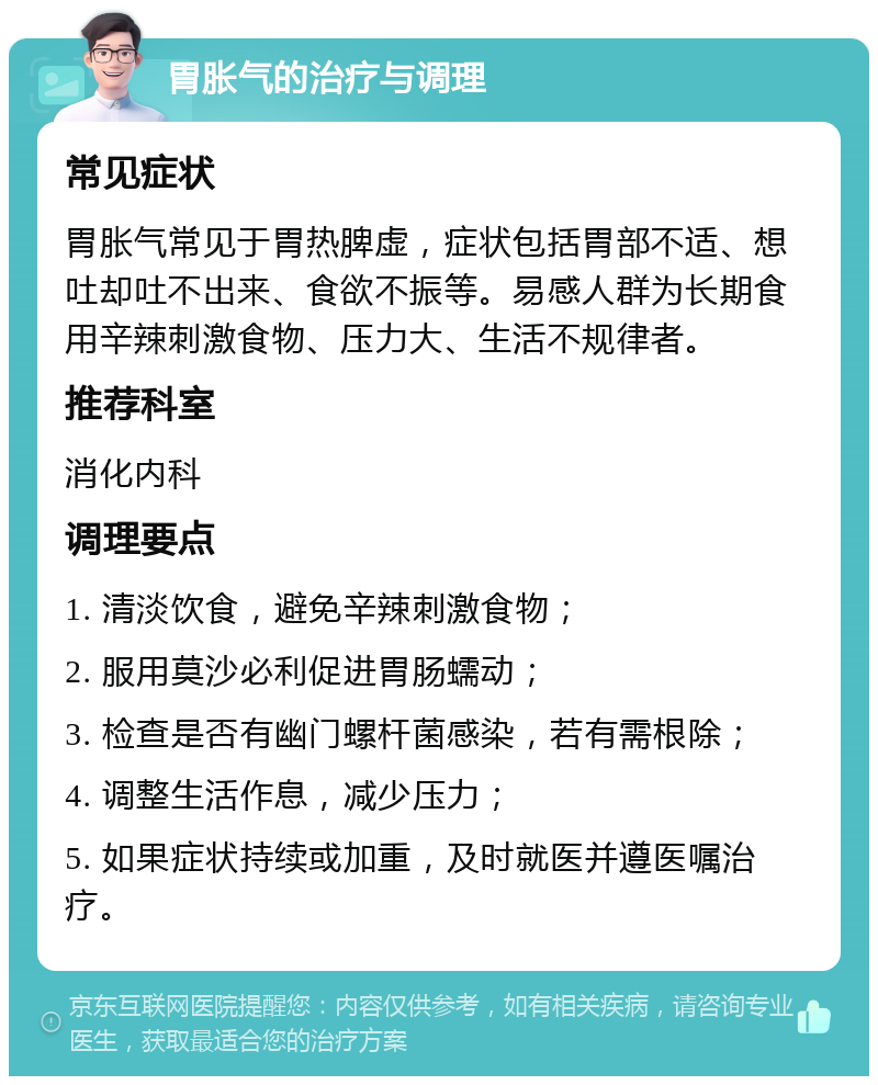 胃胀气的治疗与调理 常见症状 胃胀气常见于胃热脾虚，症状包括胃部不适、想吐却吐不出来、食欲不振等。易感人群为长期食用辛辣刺激食物、压力大、生活不规律者。 推荐科室 消化内科 调理要点 1. 清淡饮食，避免辛辣刺激食物； 2. 服用莫沙必利促进胃肠蠕动； 3. 检查是否有幽门螺杆菌感染，若有需根除； 4. 调整生活作息，减少压力； 5. 如果症状持续或加重，及时就医并遵医嘱治疗。