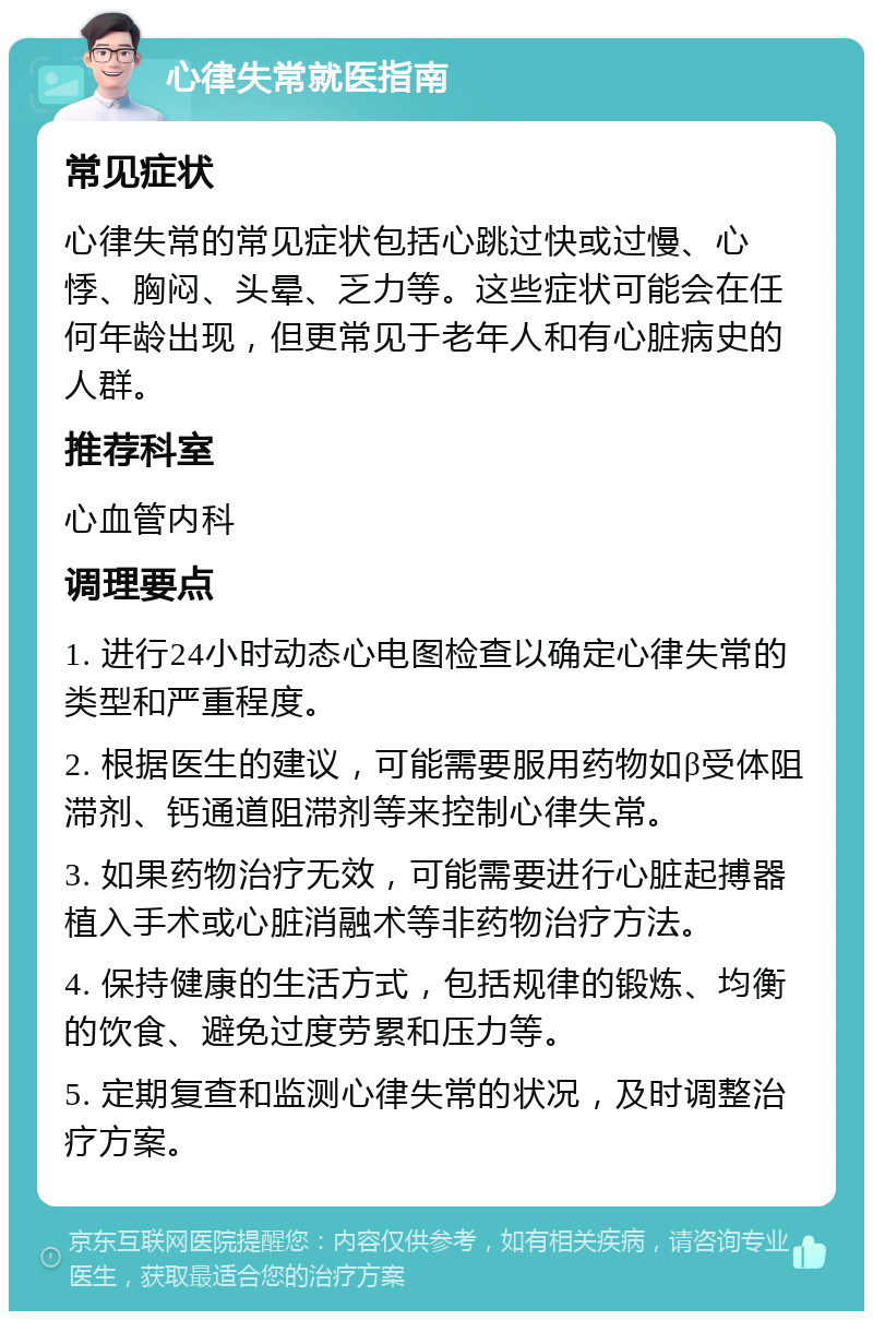 心律失常就医指南 常见症状 心律失常的常见症状包括心跳过快或过慢、心悸、胸闷、头晕、乏力等。这些症状可能会在任何年龄出现，但更常见于老年人和有心脏病史的人群。 推荐科室 心血管内科 调理要点 1. 进行24小时动态心电图检查以确定心律失常的类型和严重程度。 2. 根据医生的建议，可能需要服用药物如β受体阻滞剂、钙通道阻滞剂等来控制心律失常。 3. 如果药物治疗无效，可能需要进行心脏起搏器植入手术或心脏消融术等非药物治疗方法。 4. 保持健康的生活方式，包括规律的锻炼、均衡的饮食、避免过度劳累和压力等。 5. 定期复查和监测心律失常的状况，及时调整治疗方案。