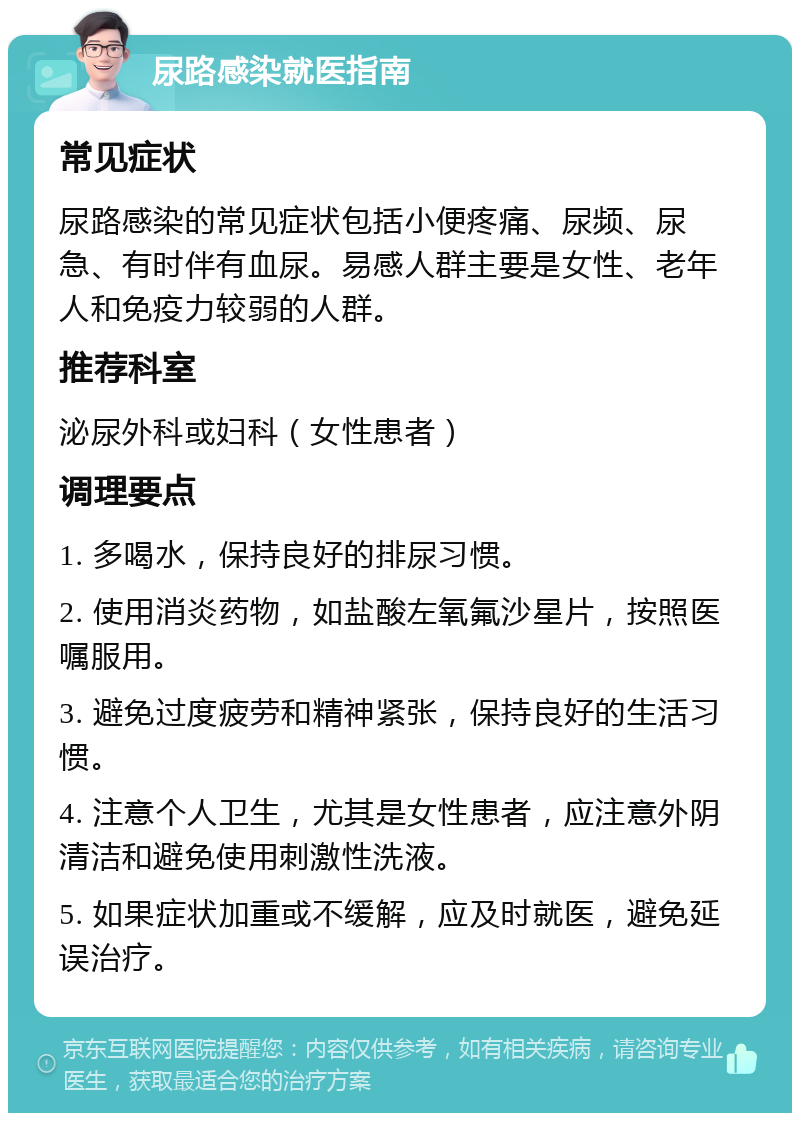 尿路感染就医指南 常见症状 尿路感染的常见症状包括小便疼痛、尿频、尿急、有时伴有血尿。易感人群主要是女性、老年人和免疫力较弱的人群。 推荐科室 泌尿外科或妇科（女性患者） 调理要点 1. 多喝水，保持良好的排尿习惯。 2. 使用消炎药物，如盐酸左氧氟沙星片，按照医嘱服用。 3. 避免过度疲劳和精神紧张，保持良好的生活习惯。 4. 注意个人卫生，尤其是女性患者，应注意外阴清洁和避免使用刺激性洗液。 5. 如果症状加重或不缓解，应及时就医，避免延误治疗。