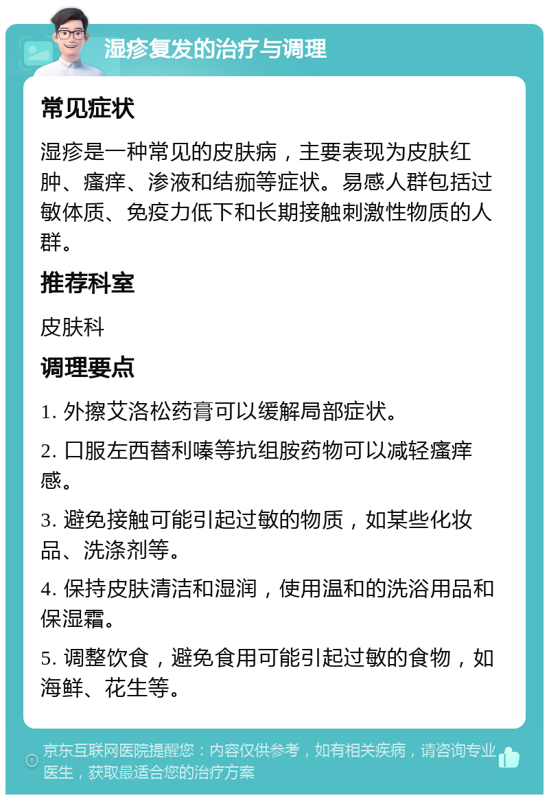 湿疹复发的治疗与调理 常见症状 湿疹是一种常见的皮肤病，主要表现为皮肤红肿、瘙痒、渗液和结痂等症状。易感人群包括过敏体质、免疫力低下和长期接触刺激性物质的人群。 推荐科室 皮肤科 调理要点 1. 外擦艾洛松药膏可以缓解局部症状。 2. 口服左西替利嗪等抗组胺药物可以减轻瘙痒感。 3. 避免接触可能引起过敏的物质，如某些化妆品、洗涤剂等。 4. 保持皮肤清洁和湿润，使用温和的洗浴用品和保湿霜。 5. 调整饮食，避免食用可能引起过敏的食物，如海鲜、花生等。