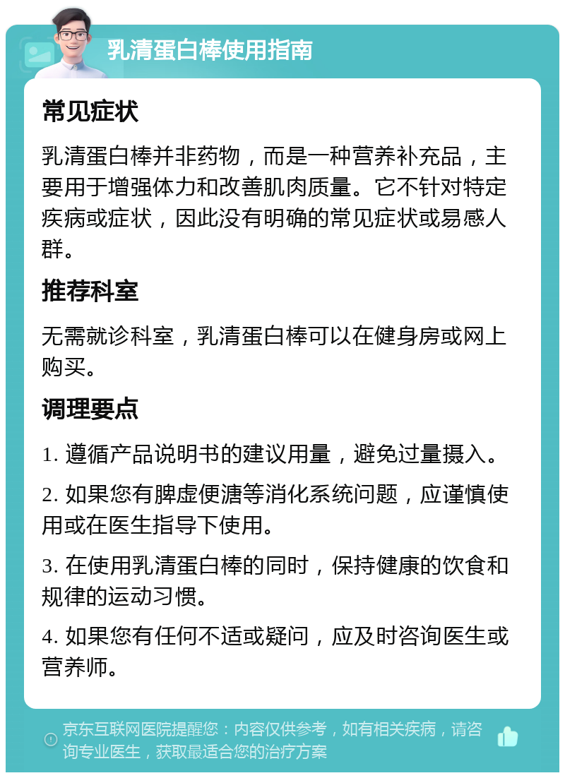 乳清蛋白棒使用指南 常见症状 乳清蛋白棒并非药物，而是一种营养补充品，主要用于增强体力和改善肌肉质量。它不针对特定疾病或症状，因此没有明确的常见症状或易感人群。 推荐科室 无需就诊科室，乳清蛋白棒可以在健身房或网上购买。 调理要点 1. 遵循产品说明书的建议用量，避免过量摄入。 2. 如果您有脾虚便溏等消化系统问题，应谨慎使用或在医生指导下使用。 3. 在使用乳清蛋白棒的同时，保持健康的饮食和规律的运动习惯。 4. 如果您有任何不适或疑问，应及时咨询医生或营养师。