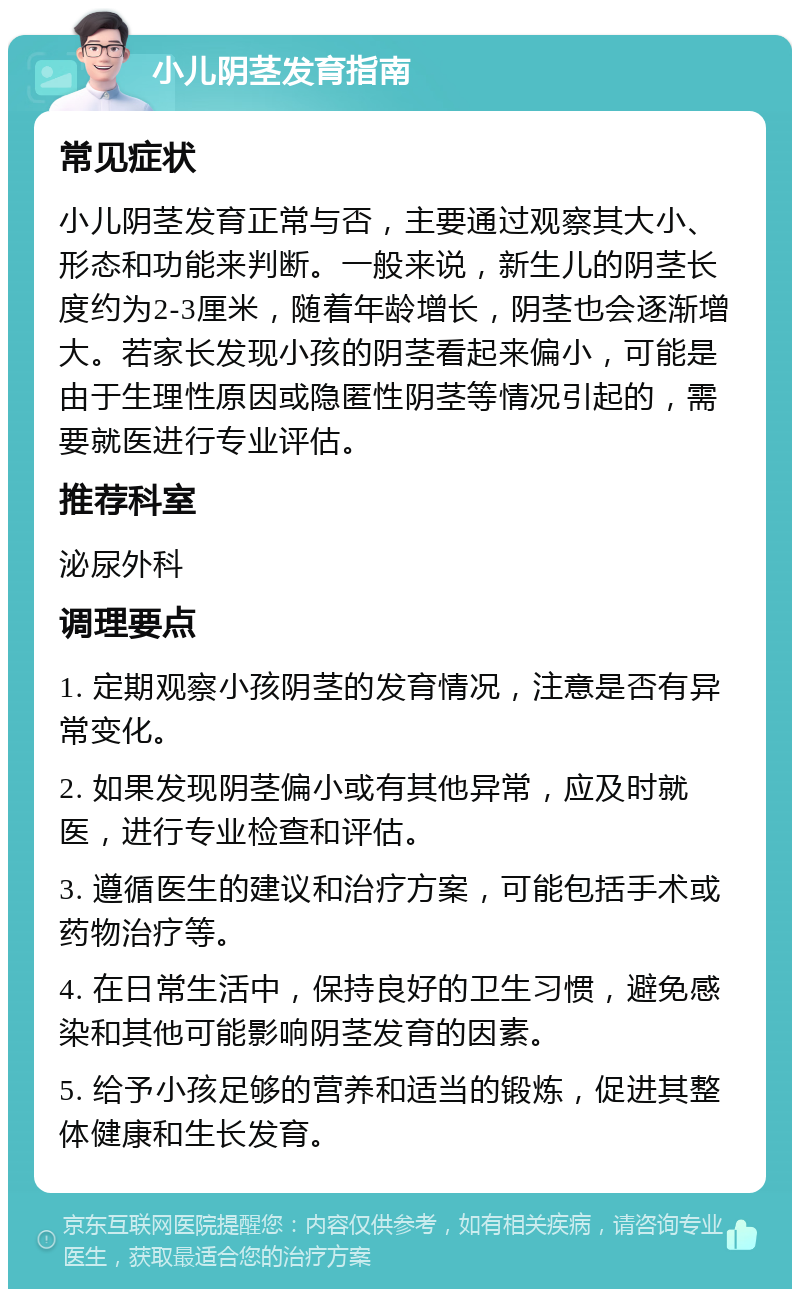 小儿阴茎发育指南 常见症状 小儿阴茎发育正常与否，主要通过观察其大小、形态和功能来判断。一般来说，新生儿的阴茎长度约为2-3厘米，随着年龄增长，阴茎也会逐渐增大。若家长发现小孩的阴茎看起来偏小，可能是由于生理性原因或隐匿性阴茎等情况引起的，需要就医进行专业评估。 推荐科室 泌尿外科 调理要点 1. 定期观察小孩阴茎的发育情况，注意是否有异常变化。 2. 如果发现阴茎偏小或有其他异常，应及时就医，进行专业检查和评估。 3. 遵循医生的建议和治疗方案，可能包括手术或药物治疗等。 4. 在日常生活中，保持良好的卫生习惯，避免感染和其他可能影响阴茎发育的因素。 5. 给予小孩足够的营养和适当的锻炼，促进其整体健康和生长发育。