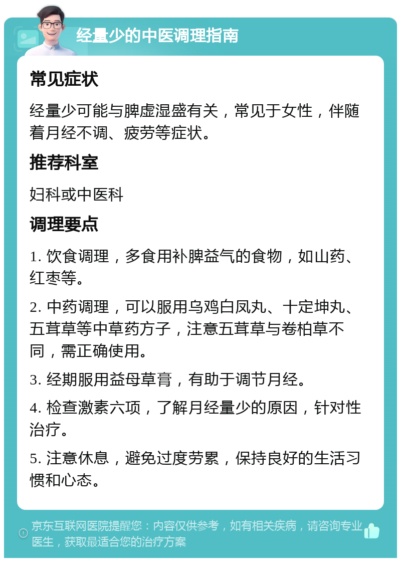 经量少的中医调理指南 常见症状 经量少可能与脾虚湿盛有关，常见于女性，伴随着月经不调、疲劳等症状。 推荐科室 妇科或中医科 调理要点 1. 饮食调理，多食用补脾益气的食物，如山药、红枣等。 2. 中药调理，可以服用乌鸡白凤丸、十定坤丸、五茸草等中草药方子，注意五茸草与卷柏草不同，需正确使用。 3. 经期服用益母草膏，有助于调节月经。 4. 检查激素六项，了解月经量少的原因，针对性治疗。 5. 注意休息，避免过度劳累，保持良好的生活习惯和心态。