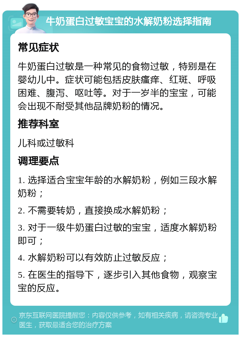 牛奶蛋白过敏宝宝的水解奶粉选择指南 常见症状 牛奶蛋白过敏是一种常见的食物过敏，特别是在婴幼儿中。症状可能包括皮肤瘙痒、红斑、呼吸困难、腹泻、呕吐等。对于一岁半的宝宝，可能会出现不耐受其他品牌奶粉的情况。 推荐科室 儿科或过敏科 调理要点 1. 选择适合宝宝年龄的水解奶粉，例如三段水解奶粉； 2. 不需要转奶，直接换成水解奶粉； 3. 对于一级牛奶蛋白过敏的宝宝，适度水解奶粉即可； 4. 水解奶粉可以有效防止过敏反应； 5. 在医生的指导下，逐步引入其他食物，观察宝宝的反应。