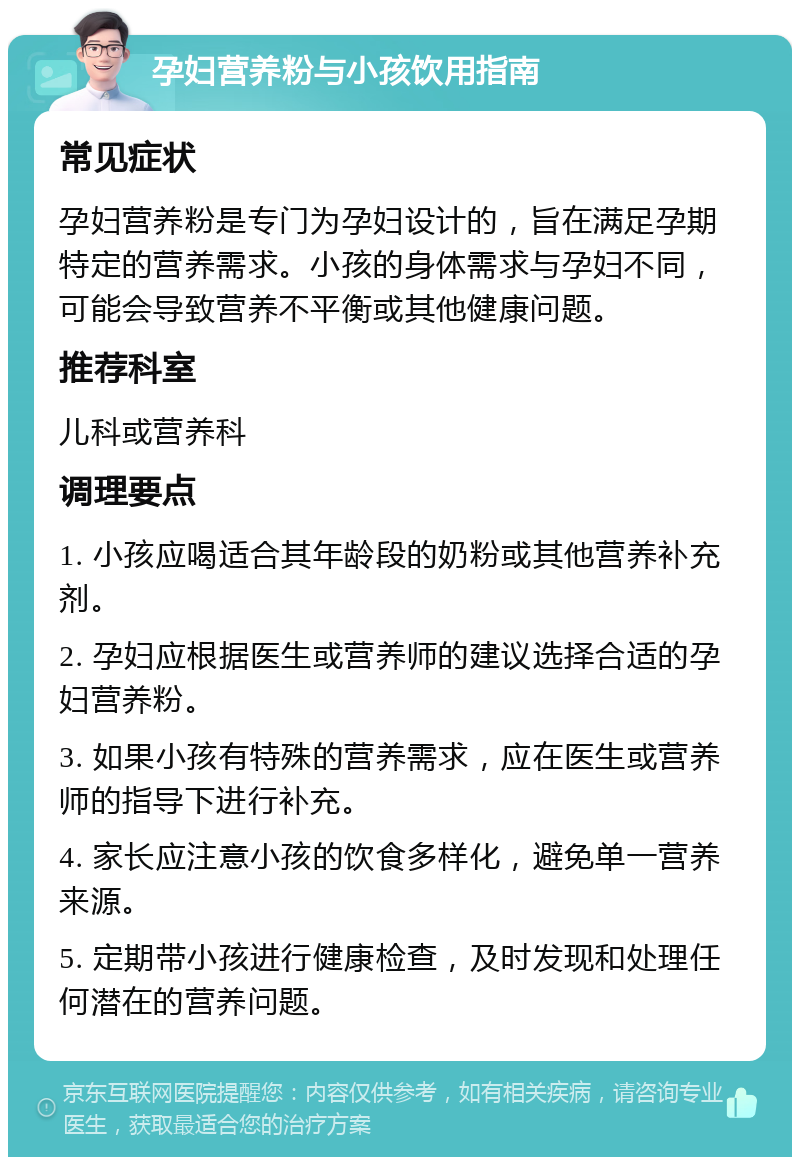 孕妇营养粉与小孩饮用指南 常见症状 孕妇营养粉是专门为孕妇设计的，旨在满足孕期特定的营养需求。小孩的身体需求与孕妇不同，可能会导致营养不平衡或其他健康问题。 推荐科室 儿科或营养科 调理要点 1. 小孩应喝适合其年龄段的奶粉或其他营养补充剂。 2. 孕妇应根据医生或营养师的建议选择合适的孕妇营养粉。 3. 如果小孩有特殊的营养需求，应在医生或营养师的指导下进行补充。 4. 家长应注意小孩的饮食多样化，避免单一营养来源。 5. 定期带小孩进行健康检查，及时发现和处理任何潜在的营养问题。