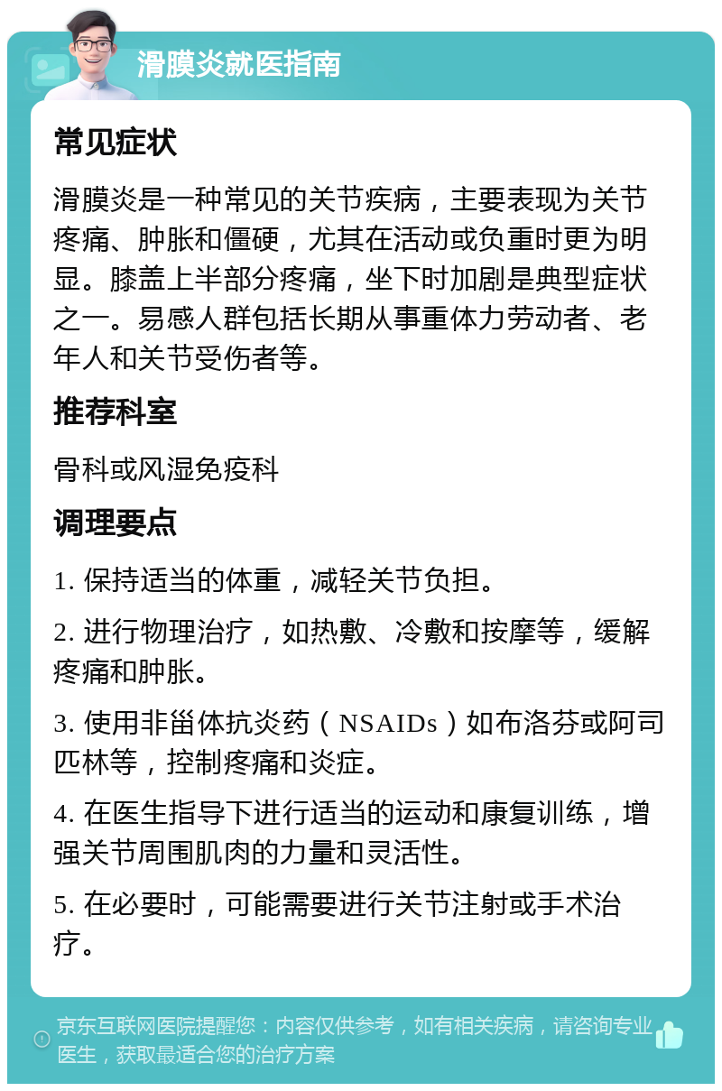 滑膜炎就医指南 常见症状 滑膜炎是一种常见的关节疾病，主要表现为关节疼痛、肿胀和僵硬，尤其在活动或负重时更为明显。膝盖上半部分疼痛，坐下时加剧是典型症状之一。易感人群包括长期从事重体力劳动者、老年人和关节受伤者等。 推荐科室 骨科或风湿免疫科 调理要点 1. 保持适当的体重，减轻关节负担。 2. 进行物理治疗，如热敷、冷敷和按摩等，缓解疼痛和肿胀。 3. 使用非甾体抗炎药（NSAIDs）如布洛芬或阿司匹林等，控制疼痛和炎症。 4. 在医生指导下进行适当的运动和康复训练，增强关节周围肌肉的力量和灵活性。 5. 在必要时，可能需要进行关节注射或手术治疗。