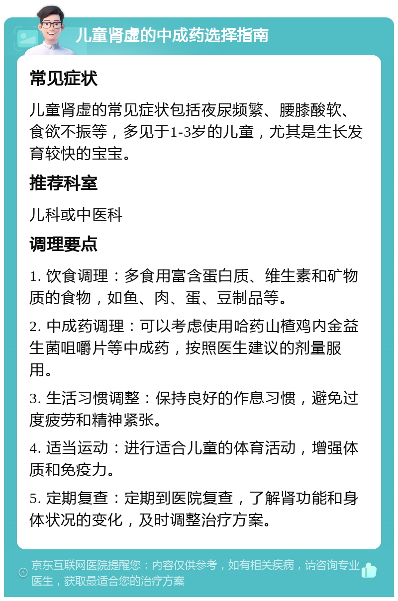 儿童肾虚的中成药选择指南 常见症状 儿童肾虚的常见症状包括夜尿频繁、腰膝酸软、食欲不振等，多见于1-3岁的儿童，尤其是生长发育较快的宝宝。 推荐科室 儿科或中医科 调理要点 1. 饮食调理：多食用富含蛋白质、维生素和矿物质的食物，如鱼、肉、蛋、豆制品等。 2. 中成药调理：可以考虑使用哈药山楂鸡内金益生菌咀嚼片等中成药，按照医生建议的剂量服用。 3. 生活习惯调整：保持良好的作息习惯，避免过度疲劳和精神紧张。 4. 适当运动：进行适合儿童的体育活动，增强体质和免疫力。 5. 定期复查：定期到医院复查，了解肾功能和身体状况的变化，及时调整治疗方案。