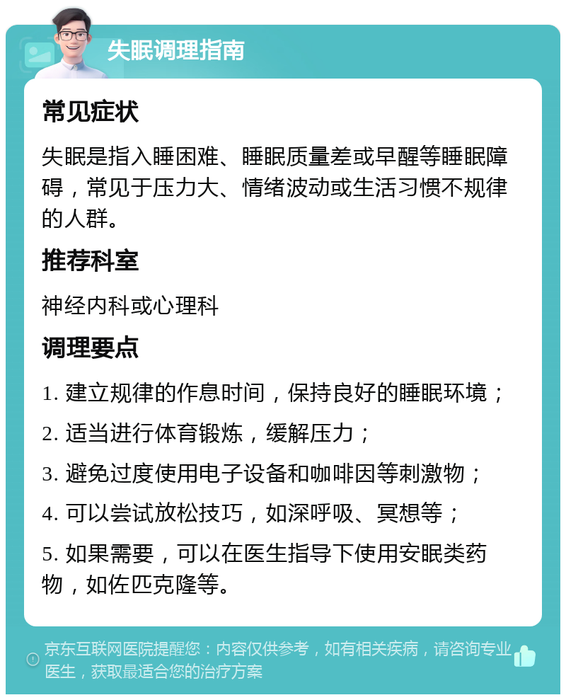 失眠调理指南 常见症状 失眠是指入睡困难、睡眠质量差或早醒等睡眠障碍，常见于压力大、情绪波动或生活习惯不规律的人群。 推荐科室 神经内科或心理科 调理要点 1. 建立规律的作息时间，保持良好的睡眠环境； 2. 适当进行体育锻炼，缓解压力； 3. 避免过度使用电子设备和咖啡因等刺激物； 4. 可以尝试放松技巧，如深呼吸、冥想等； 5. 如果需要，可以在医生指导下使用安眠类药物，如佐匹克隆等。