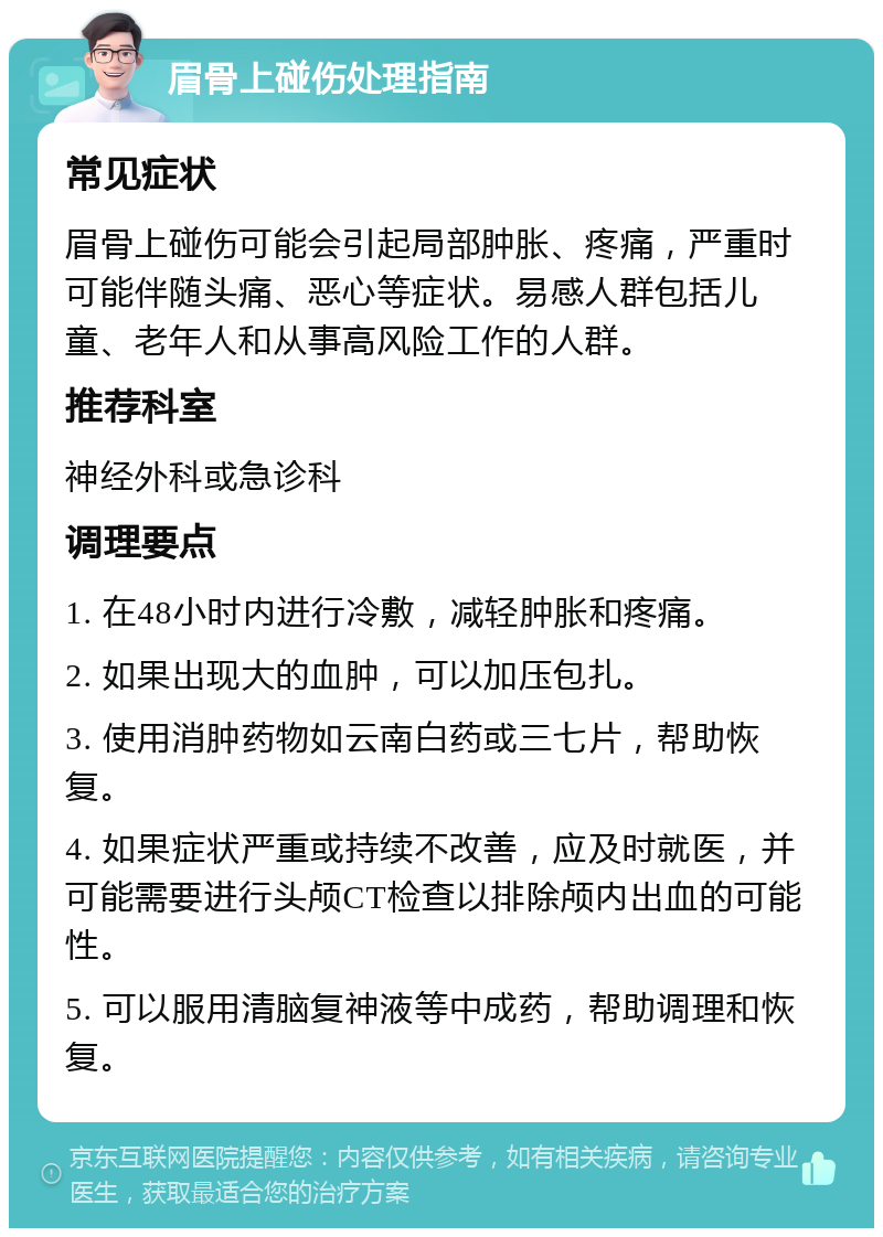 眉骨上碰伤处理指南 常见症状 眉骨上碰伤可能会引起局部肿胀、疼痛，严重时可能伴随头痛、恶心等症状。易感人群包括儿童、老年人和从事高风险工作的人群。 推荐科室 神经外科或急诊科 调理要点 1. 在48小时内进行冷敷，减轻肿胀和疼痛。 2. 如果出现大的血肿，可以加压包扎。 3. 使用消肿药物如云南白药或三七片，帮助恢复。 4. 如果症状严重或持续不改善，应及时就医，并可能需要进行头颅CT检查以排除颅内出血的可能性。 5. 可以服用清脑复神液等中成药，帮助调理和恢复。