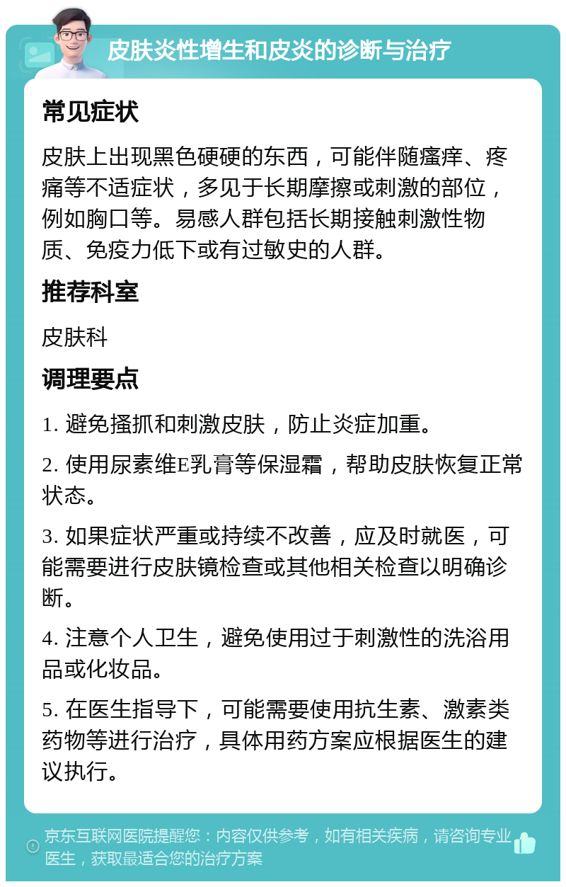 皮肤炎性增生和皮炎的诊断与治疗 常见症状 皮肤上出现黑色硬硬的东西，可能伴随瘙痒、疼痛等不适症状，多见于长期摩擦或刺激的部位，例如胸口等。易感人群包括长期接触刺激性物质、免疫力低下或有过敏史的人群。 推荐科室 皮肤科 调理要点 1. 避免搔抓和刺激皮肤，防止炎症加重。 2. 使用尿素维E乳膏等保湿霜，帮助皮肤恢复正常状态。 3. 如果症状严重或持续不改善，应及时就医，可能需要进行皮肤镜检查或其他相关检查以明确诊断。 4. 注意个人卫生，避免使用过于刺激性的洗浴用品或化妆品。 5. 在医生指导下，可能需要使用抗生素、激素类药物等进行治疗，具体用药方案应根据医生的建议执行。