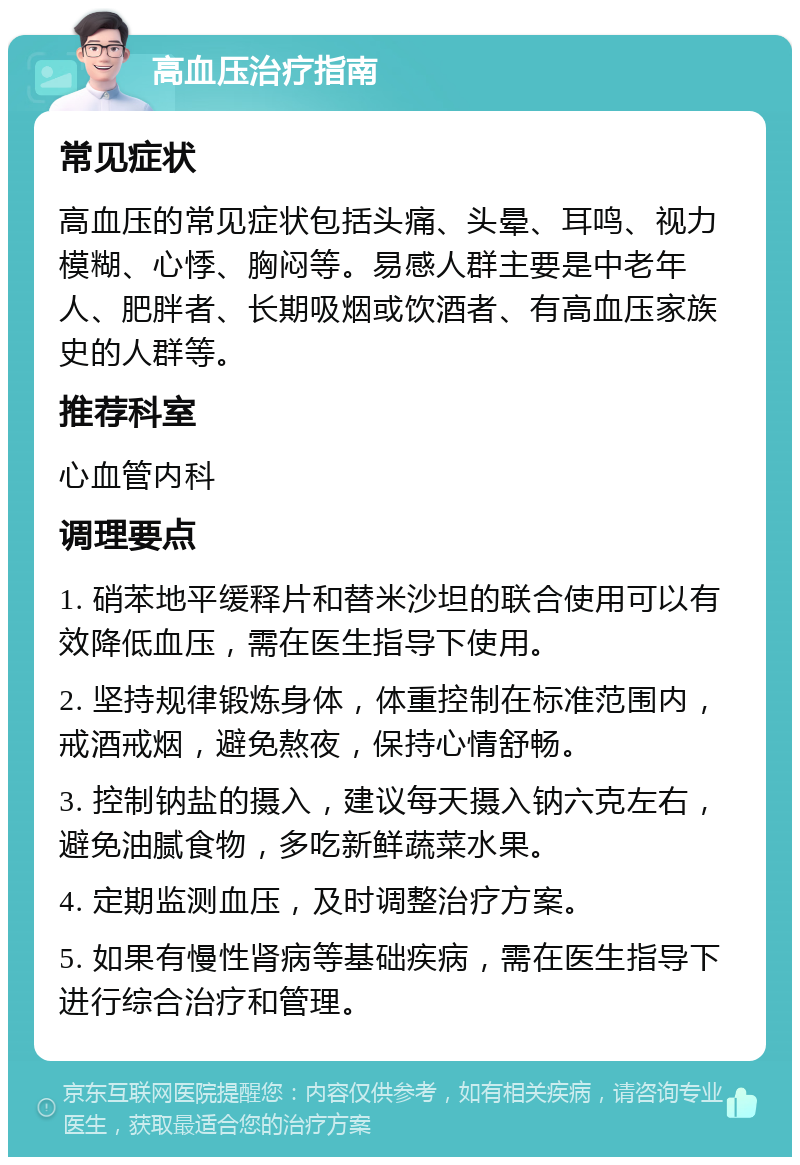 高血压治疗指南 常见症状 高血压的常见症状包括头痛、头晕、耳鸣、视力模糊、心悸、胸闷等。易感人群主要是中老年人、肥胖者、长期吸烟或饮酒者、有高血压家族史的人群等。 推荐科室 心血管内科 调理要点 1. 硝苯地平缓释片和替米沙坦的联合使用可以有效降低血压，需在医生指导下使用。 2. 坚持规律锻炼身体，体重控制在标准范围内，戒酒戒烟，避免熬夜，保持心情舒畅。 3. 控制钠盐的摄入，建议每天摄入钠六克左右，避免油腻食物，多吃新鲜蔬菜水果。 4. 定期监测血压，及时调整治疗方案。 5. 如果有慢性肾病等基础疾病，需在医生指导下进行综合治疗和管理。