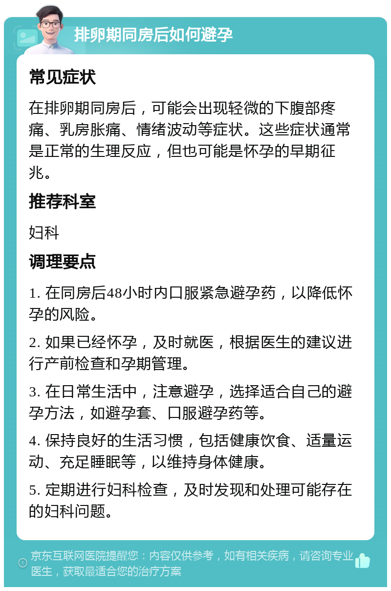 排卵期同房后如何避孕 常见症状 在排卵期同房后，可能会出现轻微的下腹部疼痛、乳房胀痛、情绪波动等症状。这些症状通常是正常的生理反应，但也可能是怀孕的早期征兆。 推荐科室 妇科 调理要点 1. 在同房后48小时内口服紧急避孕药，以降低怀孕的风险。 2. 如果已经怀孕，及时就医，根据医生的建议进行产前检查和孕期管理。 3. 在日常生活中，注意避孕，选择适合自己的避孕方法，如避孕套、口服避孕药等。 4. 保持良好的生活习惯，包括健康饮食、适量运动、充足睡眠等，以维持身体健康。 5. 定期进行妇科检查，及时发现和处理可能存在的妇科问题。