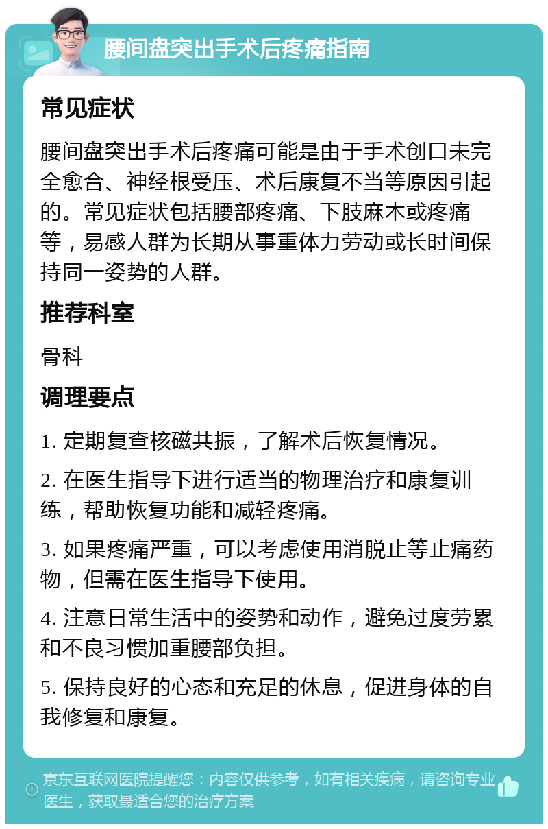 腰间盘突出手术后疼痛指南 常见症状 腰间盘突出手术后疼痛可能是由于手术创口未完全愈合、神经根受压、术后康复不当等原因引起的。常见症状包括腰部疼痛、下肢麻木或疼痛等，易感人群为长期从事重体力劳动或长时间保持同一姿势的人群。 推荐科室 骨科 调理要点 1. 定期复查核磁共振，了解术后恢复情况。 2. 在医生指导下进行适当的物理治疗和康复训练，帮助恢复功能和减轻疼痛。 3. 如果疼痛严重，可以考虑使用消脱止等止痛药物，但需在医生指导下使用。 4. 注意日常生活中的姿势和动作，避免过度劳累和不良习惯加重腰部负担。 5. 保持良好的心态和充足的休息，促进身体的自我修复和康复。