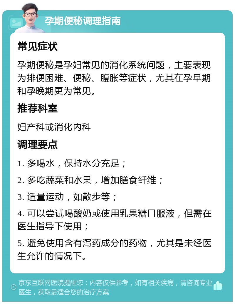 孕期便秘调理指南 常见症状 孕期便秘是孕妇常见的消化系统问题，主要表现为排便困难、便秘、腹胀等症状，尤其在孕早期和孕晚期更为常见。 推荐科室 妇产科或消化内科 调理要点 1. 多喝水，保持水分充足； 2. 多吃蔬菜和水果，增加膳食纤维； 3. 适量运动，如散步等； 4. 可以尝试喝酸奶或使用乳果糖口服液，但需在医生指导下使用； 5. 避免使用含有泻药成分的药物，尤其是未经医生允许的情况下。