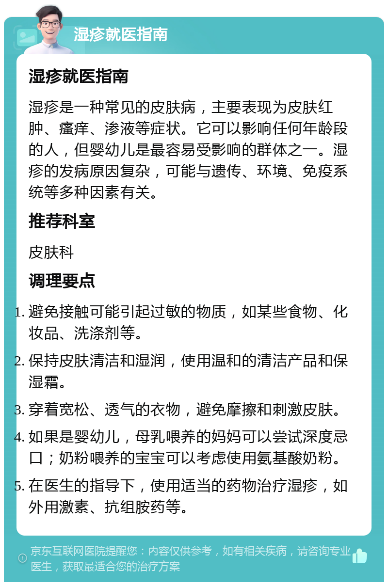 湿疹就医指南 湿疹就医指南 湿疹是一种常见的皮肤病，主要表现为皮肤红肿、瘙痒、渗液等症状。它可以影响任何年龄段的人，但婴幼儿是最容易受影响的群体之一。湿疹的发病原因复杂，可能与遗传、环境、免疫系统等多种因素有关。 推荐科室 皮肤科 调理要点 避免接触可能引起过敏的物质，如某些食物、化妆品、洗涤剂等。 保持皮肤清洁和湿润，使用温和的清洁产品和保湿霜。 穿着宽松、透气的衣物，避免摩擦和刺激皮肤。 如果是婴幼儿，母乳喂养的妈妈可以尝试深度忌口；奶粉喂养的宝宝可以考虑使用氨基酸奶粉。 在医生的指导下，使用适当的药物治疗湿疹，如外用激素、抗组胺药等。