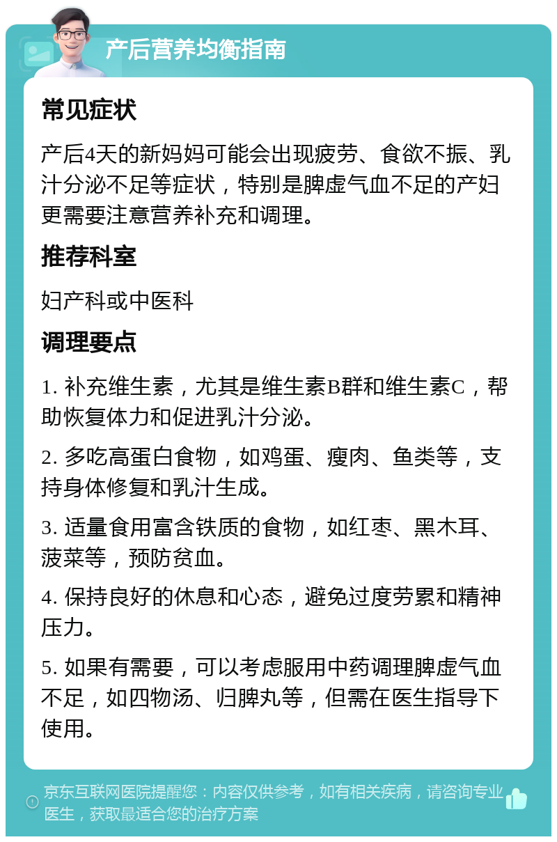 产后营养均衡指南 常见症状 产后4天的新妈妈可能会出现疲劳、食欲不振、乳汁分泌不足等症状，特别是脾虚气血不足的产妇更需要注意营养补充和调理。 推荐科室 妇产科或中医科 调理要点 1. 补充维生素，尤其是维生素B群和维生素C，帮助恢复体力和促进乳汁分泌。 2. 多吃高蛋白食物，如鸡蛋、瘦肉、鱼类等，支持身体修复和乳汁生成。 3. 适量食用富含铁质的食物，如红枣、黑木耳、菠菜等，预防贫血。 4. 保持良好的休息和心态，避免过度劳累和精神压力。 5. 如果有需要，可以考虑服用中药调理脾虚气血不足，如四物汤、归脾丸等，但需在医生指导下使用。