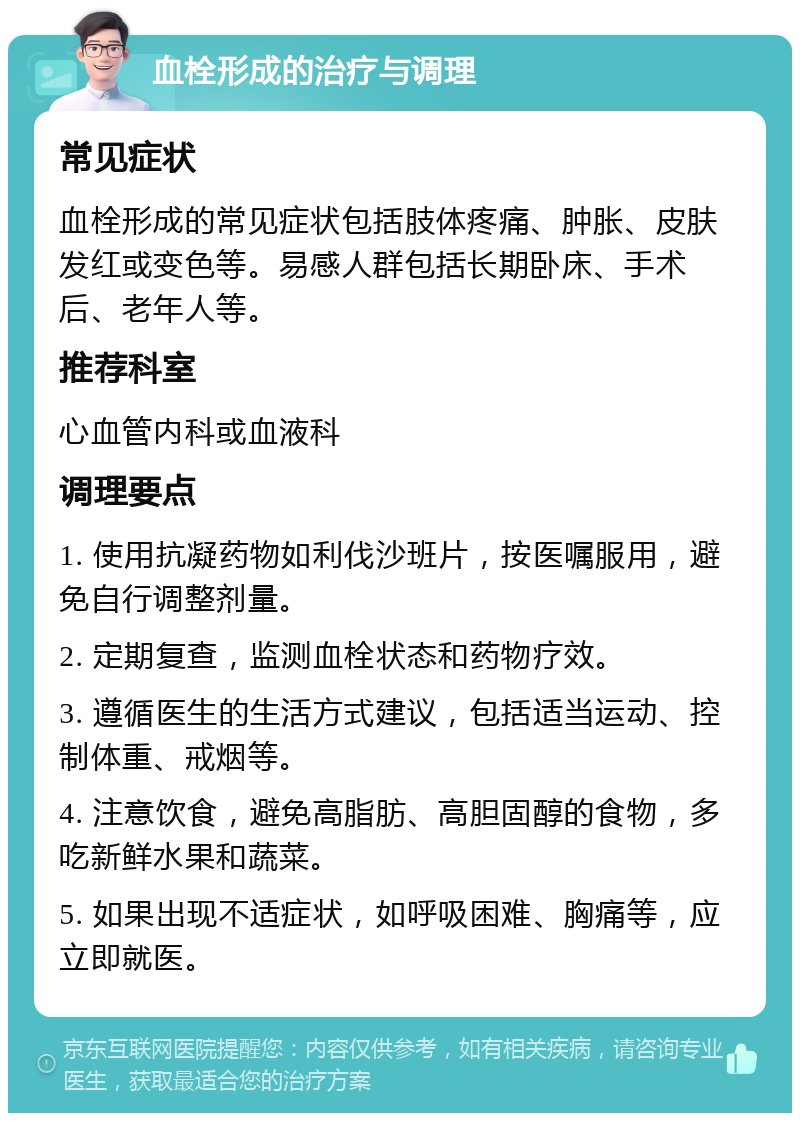 血栓形成的治疗与调理 常见症状 血栓形成的常见症状包括肢体疼痛、肿胀、皮肤发红或变色等。易感人群包括长期卧床、手术后、老年人等。 推荐科室 心血管内科或血液科 调理要点 1. 使用抗凝药物如利伐沙班片，按医嘱服用，避免自行调整剂量。 2. 定期复查，监测血栓状态和药物疗效。 3. 遵循医生的生活方式建议，包括适当运动、控制体重、戒烟等。 4. 注意饮食，避免高脂肪、高胆固醇的食物，多吃新鲜水果和蔬菜。 5. 如果出现不适症状，如呼吸困难、胸痛等，应立即就医。