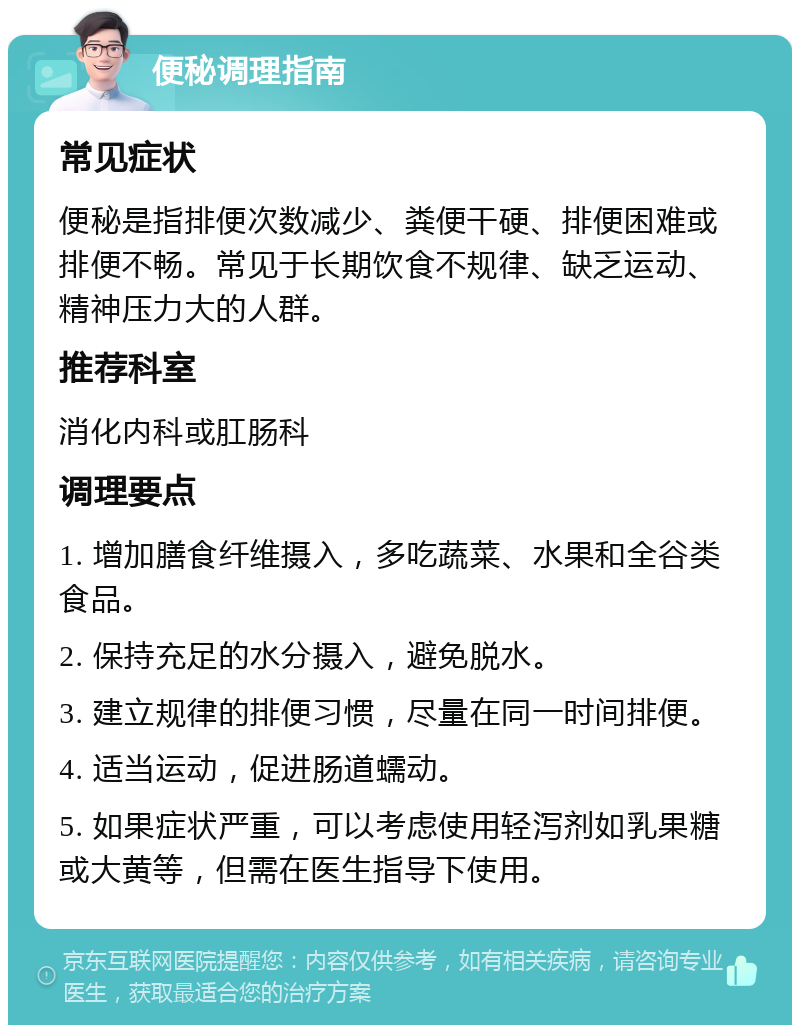 便秘调理指南 常见症状 便秘是指排便次数减少、粪便干硬、排便困难或排便不畅。常见于长期饮食不规律、缺乏运动、精神压力大的人群。 推荐科室 消化内科或肛肠科 调理要点 1. 增加膳食纤维摄入，多吃蔬菜、水果和全谷类食品。 2. 保持充足的水分摄入，避免脱水。 3. 建立规律的排便习惯，尽量在同一时间排便。 4. 适当运动，促进肠道蠕动。 5. 如果症状严重，可以考虑使用轻泻剂如乳果糖或大黄等，但需在医生指导下使用。